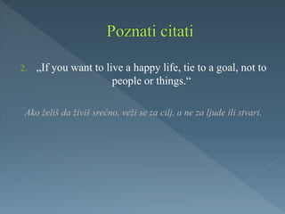 2. „If you want to live a happy life, tie to a goal, not to
people or things.“
Ako želiš da živiš srećno, veži se za cilj, a ne za ljude ili stvari.
 