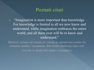 4. “Imagination is more important than knowledge.
For knowledge is limited to all we now know and
understand, while imagination embraces the entire
world, and all there ever will be to know and
understand.”
Mašta je važnija od znanja jer znanje je ograničeno onime što
trenutno znamo i razumemo, dok mašta obuhvata čitav svet
i sve što će ikada biti znano i razumljivo.
 