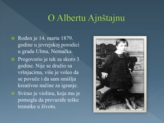  Rođen je 14. marta 1879.
godine u jevrejskoj porodici
u gradu Ulmu, Nemačka.
 Progovorio je tek sa skoro 3
godine. Nije se družio sa
vršnjacima, više je voleo da
se povuče i da sam smišlja
kreativne načine za igranje.
 Svirao je violinu, koja mu je
pomogla da prevaziđe teške
trenutke u životu.
 