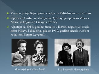  Kasnije je Ajnštajn upisao studije na Politehnikumu u Cirihu
 Upravo u Cirihu, na studijama, Ajnštajn je upoznao Milevu
Marić sa kojom se kasnije i oženio.
 Ajnštajn se 1914. godine preselio u Berlin, napustivši svoju
ženu Milevu i dva sina, gde se 1919. godine oženio svojom
rođakom Elzom Levental.
Albert Ajnštajn i Mileva Marić Elza Levental i Albert Ajnštajn
 