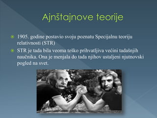  1905. godine postavio svoju poznatu Specijalnu teoriju
relativnosti (STR)
 STR je tada bila veoma teško prihvatljiva većini tadašnjih
naučnika. Ona je menjala do tada njihov ustaljeni njutnovski
pogled na svet.
 