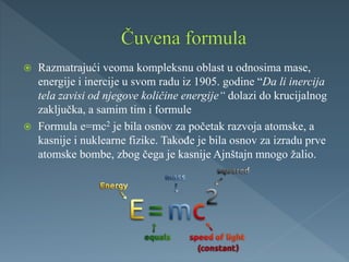  Razmatrajući veoma kompleksnu oblast u odnosima mase,
energije i inercije u svom radu iz 1905. godine “Da li inercija
tela zavisi od njegove količine energije“ dolazi do krucijalnog
zaključka, a samim tim i formule
 Formula e=mc2 je bila osnov za početak razvoja atomske, a
kasnije i nuklearne fizike. Takođe je bila osnov za izradu prve
atomske bombe, zbog čega je kasnije Ajnštajn mnogo žalio.
 
