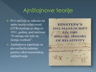  Prvi rad koji se odnosio na
opštu teoriju relativnosti
(OTR)Ajnštajn je objavio
1911. godine, pod nazivom
“O uticaju sile teže na
širenje svetlosti”.
 Ajnštajnova zapažanja su
prevazilazila tadašnje
granice zdravorazumskog
zaključivanja
 