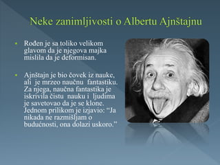  Rođen je sa toliko velikom
glavom da je njegova majka
mislila da je deformisan.
 Ajnštajn je bio čovek iz nauke,
ali je mrzeo naučnu fantastiku.
Za njega, naučna fantastika je
iskrivila čistu nauku i ljudima
je savetovao da je se klone.
Jednom prilikom je izjavio: “Ja
nikada ne razmišljam o
budućnosti, ona dolazi uskoro.”
 