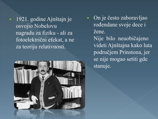  1921. godine Ajnštajn je
osvojio Nobelovu
nagradu za fiziku - ali za
fotoelektrični efekat, a ne
za teoriju relativnosti.
 On je često zaboravljao
rođendane svoje dece i
žene.
Nije bilo neuobičajeno
videti Ajnštajna kako luta
područjem Prinstona, jer
se nije mogao setiti gde
stanuje.
 