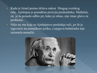  Kada je Izrael postao država nakon Drugog svetskog
rata, Ajnštajnu je ponuđena pozicija predsednika. Međutim,
on je tu ponudu odbio jer, kako je rekao, nije imao glavu za
probleme.
 Niko ne zna koje su Ajnštajnove poslednje reči, jer ih je
izgovorio na nemačkom jeziku, a njegova bolničarka nije
razumela nemački.
 