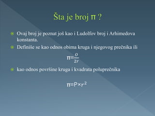  Ovaj broj je poznat još kao i Ludolfov broj i Arhimedova
konstanta.
 Definiše se kao odnos obima kruga i njegovog prečnika ili
 kao odnos površine kruga i kvadrata poluprečnika
=
𝑂
2𝑟
=P/𝑟2
 