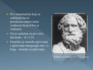 Prvi matematičar koji se
ozbiljnije bavio
proračunavanjem tačne
vrednosti broja bio je
Arhimed.
 On je zaslužan za prve dve
decimale – ~3,14
 Osmislio je metodu opisivanja
i upisivanja mnogougla oko i u
krug – metodu iscrpljivanja.
Arhimed iz Sirakuze 287-212. g.p.n.e.
 