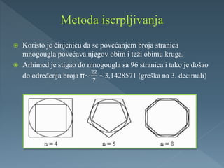  Koristo je činjenicu da se povećanjem broja stranica
mnogougla povećava njegov obim i teži obimu kruga.
 Arhimed je stigao do mnogougla sa 96 stranica i tako je došao
do određenja broja ~
22
7
~3,1428571 (greška na 3. decimali)
 