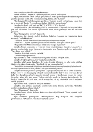 Ama resepsiyon görevlisi telefonu kapatmıştı.
    Hemen ardından Langdon'ın kapısında güçlü bir yumruk sesi duyuldu.
    Ayak parmaklarının sabun köpüğü gibi yumuşak halıya gömüldüğünü hisseden Langdon
yataktan güçlükle kalktı. Otel bornozuna sarınıp, kapıya gitti. "Kim o?"
    "Bay Langdon? Sizinle konuşmam gerekiyor." Adamın aksanlı bir İngilizcesi vardı. Sesi
tiz ve otoriterdi. "İsmim Teğmen Jerome Collet. Adli Polis Merkezi'nden."
    Langdon duraksadı. Adli polis mi? DCPJ, ABD'deki FBI'ın dengiydi.
    Langdon zincirini çıkarmadan kapıyı birkaç santim araladı. Karşısında durmuş ona bakan
yüz, ince ve temizdi. Son derece zayıf olan bu adam, resmi görünüşlü mavi bir üniforma
giyiyordu.
    Ajan, "İçeri girebilir miyim?" diye sordu.
    Yabancının feri sönmüş gözleri kendisine bakarken Langdon ne yapacağına karar
veremedi. "Ne hakkındaydı?"
    "Yüzbaşım, özel bir meselede sizin uzmanlığınıza başvurmak istiyor."
    "Şimdi mi?" Langdon ağzından çıkacaklara hâkim oldu. "Saat gece yarısını geçti."
    "Bu gece Louvre Müzesi müdürüyle randevunuz olduğu doğru mu?"
    Langdon birden kaygılandı. O ve saygın Müze Müdürü Jacques Sauniére, Langdon’ın o
akşamki seminerinden sonra buluşmayı planlamışlar, ama Sauniére randevuya gelmemişti.
"Evet. Bunu nasıl bildiniz?"
    "Randevu defterinde isminize rastladık."
    "Umarım her şey yolundadır."
    Ajan derin bir iç çekti ve kapının dar aralığından Polaroid fotoğrafı uzattı.
    Langdon fotoğrafı görünce, tüm vücudu kaskatı kesildi.
    Langdon tuhaf resme bakarken, ilk başta duyduğu tiksinme ve şok, yerini gittikçe
büyüyen bir öfkeye bırakıyordu. "Kim böyle bir şey yapmış olabilir?"
    "Simgebilim konusundaki bilginiz ve onunla buluşma planınızı göz önünde bulundurarak,
bu soruyu yanıtlamamıza sizin yardımcı olacağınızı ümit ediyorduk."
    Langdon resimden gözlerini ayırmıyordu. Duyduğu dehşete şimdi bir de korku eklenmişti.
Dehşet verici ve son derece garip fotoğraf, huzurunu bozan bir déjâ vu hissi veriyordu. Bir yıl
kadar önce Langdon'ın e!ine bir cesedin fotoğrafı geçmiş ve kendisinden benzeri bir yardım
istenmişti. Yirmi dört saat sonra, Vatikan şehrinde neredeyse hayatını kaybediyordu. Bu
fotoğraf tamamıyla farklıydı ama yine de senaryodaki bir şey rahatsızlık verecek derecede
tanıdık geliyordu.
    Ajan saatine baktı. "Yüzbaşım bekliyor efendim."
    Langdon, onu güçlükle duymuştu. Gözleri hâlâ resme dikilmiş duruyordu. "Buradaki
sembol ve vücudunun o kadar tuhaf..."
    Ajan, "Duruşu mu?" diye sordu.
    Langdon başını salladı. Kafasını kaldırırken ürperdiğini hissetti. "Bunu yapacak kişiyi
hayal edemiyorum."
    Ajan serinkanlı görünüyordu. "Anlamıyorsunuz Bay Langdon. Bu fotoğrafta
gördüklerinizi..." Duraksadı. "Bay Sauniére kendi yaptı."
 