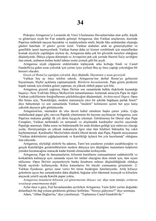 34
    Piskopos Aringarosa’yı Leonardo da Vinci Uluslararası Havaalanı'ndan alan şoför, küçük
ve gösterişsiz siyah bir Fiat sedanla gelmişti Aringarosa, tüm Vatikan araçlarının, üzerinde
Papa'nın mührünü taşıyan bayraklar ve madalyonlarla süslü, büyük lüks arabalardan oluştuğu
günleri hatırladı. O günler geride kaldı. Vatikan arabaları artık az gösterişliydiler ve
genellikle işaret taşımıyorlardı. Vatikan bunun daha iyi hizmet verebilmek için masraflardan
kısmak niyetiyle yapıldığını söylese de, Aringarosa daha çok bir güvenlik meselesi olduğunu
düşünüyordu. Dünya çılgına dönmüştü ve Avrupa'nın pek çok yerinde Hazreti İsa'yı sevdiğini
ilan etmek, arabanın üstüne hedef tahtası resmi çizmek gibi bir şeydi.
    Aringarosa siyah cüppesini eteklerinden toplayarak arka koltuğa bindi ve Castel
Gandolfo'ya giden uzun yolculuk için yerine iyice yerleşti Beş ay önce yaptığı yolculuğun bîr
benzeri olacaktı.
    Geçen yıl Roma'ya yaptığım yolculuk, diye düşündü. Hayatımın o uzun gecesiydi.
    Vatikan beş ay önce telefon ederek, Aringarosa’nın derhal Roma’ya gelmesini
buyurmuştu. Hiçbir açıklama yapmamışlardı. Biletlerin havaalanında. Papa gizem perdesini
kapalı tutmak için elinden geleni yapmıştı, en yüksek rütbeli papaz için bile.
    Aringarosa gizemli çağrının, Opus Dei'nin son zamanlarda halkla ilişkilerde kazandığı
başarıyı -New York'taki Dünya Merkezi'nin tamamlanması- kutlamak amacıyla Papa ile diğer
Vatikan yetkililerinin fotoğraflarının çekilebileceğini düşünmüştü. Architectural Digest, Opus
Dei binası için, "Katolikliğin, modern manzarayla yüce bir şekilde bağdaşan parlak feneri"
diye bahsetmişti ve son zamanlarda Vatikan "modern" kelimesini içeren her şeye karşı
yakınlık duyuyor gibi görünüyordu.
    Aringarosa'nın, istemeden de olsa daveti kabul etmekten başka çaresi yoktu. Çoğu
muhafazakâr papaz gibi, mevcut Papalık yönetiminin bir hayranı sayılmayan Aringarosa, yeni
Papa'nın makama geldiği ilk yılı derin kaygıyla izlemişti. Görülmemiş bir liberal olan Papa
Cenapları, Vatikan tarihindeki en tartışmalı ve alışılmadık kardinaller meclisi sayesinde
Papalığa atanmıştı. Daha sonra ise beklenmedik bir anda iktidara geldiği için mütevazı olacağı
yerde, Hıristiyanlığın en yüksek makamıyla ilgisi olan tüm bilekleri bükmekte hiç vakit
kaybetmemişti. Kardinaller Meclisi'nden sürekli liberal destek alan Papa, Papalık misyonunun
"Vatikan doktrinlerini çağdaşlaştırmak ve Katolikliği üçüncü bin yıla hazırlamak" olduğunu
ilan ediyordu.
    Aringarosa, söylediği sözlerle bu adamın, Tanrı’nın yasalarını yeniden yazabileceğine ve
gerçek Katolikliğin gerektirdiklerinin modern dünyaya ters düştüğüne inananların kalplerini
yeniden kazanacağına inanacak kadar küstah olmasından korkuyordu.
    Aringarosa, Papa ile danışmanlarını, kilisenin kurallarını yumuşatmanın sadakatsizlik ve
korkaklıkla kalmayıp aynı zamanda siyasi bir intihar olacağına ikna etmek için, tüm siyasi
nüfuzunu -Opus Dei'nin seçmenleriyle banka hesabının miktarı düşünüldüğünde oldukça
büyük sayılırdı- kullanıyordu. Kilise kanunlarını bir önceki yumuşatma girişiminin -2.
Vatikan fiyaskosu- geriye zarar verici bir miras bıraktığını hatırlatıyordu: Artık kiliseye
gelenlerin sayısı her zamankinden daha düşüktü, bağışlar sıfırı tüketmek üzereydi ve kiliselere
atayacak yeterli sayıda Katolik papaz yoktu,
    Aringarosa insanların kilisenin yol göstermesine ihtiyacı var, diye ısrar etmişti, sırtlarını
sıvazlayıp şımartmasına değil.
    Aylar önce o gece, Fiat havaalanından ayrılırken Aringarosa, Vatin Şehri yerine doğudaki
dolambaçlı bir dağ yoluna gittiklerini görünce Şoförüne, "Nereye gidiyoruz?" diye sormuştu.
    Adam, "Alban Dağları'na," diye yanıtlamıştı. "Toplantınız Castel Gandolfo'da.”
 