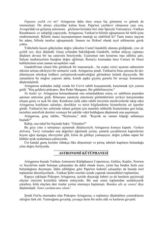 Papanın yazlık evi mi? Aringarosa daha önce oraya hiç gitmemiş ve gitmek de
istememişti. On altıncı yüzyıldan kalma hisar, Papa'nın yazlıkevi olmasının yanı sıra,
Avrupa'daki en gelişmiş astronomi gözlemevlerinden biri olan Specula Vaticana'ya -Vatikan
Rasathanesi- ev sahipliği yapıyordu. Aringarosa, Vatikan'ın bilimle uğraşmasını bir türlü içine
sindirememişti. Bilimle inancı kaynaştırmanın mantığı ne olabilirdi ki? Tanrı inancı taşıyan
bir adam, bilimle tarafsız uğraşamazdı. İmanın ise fîziksel olarak teyit edilmesine gerek
yoktu.
    Yıldızlarla kasım gökyüzüne doğru yükselen Castel Gandolfo alanına girdiğinde, yine de
geldik işte, diye düşündü. Garaj yolundan bakıldığında Gandolfo, intihar atlayışı yapmayı
düşünen devasa bir taş canavara benziyordu. Uçurumun tam kenarına inşa edilmiş şato,
İtalyan medeniyetinin beşiğine doğru eğilmişti, Roma'yı kurmadan önce Curiazi ile Orazi
kabilelerinin uzun zaman savaştıkları vadi.
    Gandolfo'nun silueti bile görülecek bir manzaraydı... bu coşku verici uçurum sahnesinin
etkisini artıran etkileyici bir mimarisi vardı. Aringarosa şimdi, Vatikan'ın bina çatısına iki dev
alüminyum teleskop kubbesi yerleştirerek«mahvettiğini görmekten üzüntü duyuyordu. Bir
zamanların bu mağrur yapısını adeta, komik şapka giymiş gururlu bir savaşçı konumuna
düşürmüşlerdi.
    Aringarosa arabadan indiği sırada bir Cizvit rahibi koşuşturarak, karşılamak için yanına
geldi. "Hoş geldiniz piskopos. Ben Peder Mangano. Bir gökbilimciyim."
    Ne kadar iyi. Aringarosa homurdanarak onu selamladıktan sonra, ev sahibinin peşinden
şatonun antresine girdi, Rönesans sanatıyla astronomi görüntülerinin zevksiz karışımından
oluşan geniş ve açık bir alan. Kendisine eşlik eden rahibi traverten merdivenlerde takip eden
Aringarosa konferans salonları, derslikler ve turist bilgilendirme hizmetlerine ait işaretler
gördü. Vatikan'ın her seferinde ruhani gelişim için mantıklı rehberlik hizmetinden geri kalıp,
turistlere astrofizik dersleri vermeye bir şekilde vakit bulduğunu düşünmek onu şaşırtmıştı.
    Aringarosa, genç rahibe, "Söylesene," dedi. "Kuyruk ne zaman köpeği sallamaya
başladı?"
    Rahip, ona tuhaf bir biçimde baktı. "Efendim?"
    Bu gece yine o tartışmayı açmamak düşüncesiyle Aringarosa konuyu kapattı. Vatikan
delirmiş. Taviz vermeden ona değerleri öğretmek yerine, şımarık çocuklarının kaprislerine
boyun eğen üşengeç ebeveynler gibi, kilise de gittikçe yumuşuyor, doğru yoldan sapan bir
kültüre ayak uydurmaya çalınıyordu.
    Üst kattaki geniş koridor oldukça lüks döşenmişti ve pirinç tabelalı kapıların bulunduğu
yöne doğru ilerliyordu.

                               ASTRONOMİ KÜTÜPHANESİ

    Aringarosa burada Vatikan Astronomi Kütüphanesi Copernicus, Galileo, Kepler, Newton
ve Secchi'nin nadir bulunan çalışmaları da dahil olmak üzere, yirmi beş binden fazla eser
bulunduğunu duymuştu. İddia edildiğine göre Papa'nın kıdemli çalışanları da burada özel
toplantılar düzenliyorlardı...Vatikan Şehri sınırları içinde yapmak istemedikleri toplantıları.
    Kapıya yaklaşan Piskopos Aringarosa, içeride duyacağı haberi ya da harekete geçireceği
olaylar zincirini kesinlikle tahmin etmiyordu. Bir saat sonra toplantıdan sendeleyerek
çıkarken, kötü olaylara dair imalar yerine oturmaya başlamıştı. Bundan altı ay sonra! diye
düşünmüştü. Tanrı yardımcımız olsun!

    Şimdi Fiat'ta oturmakta olan Piskopos Aringarosa, o toplantıyı düşünürken yumruklarını
sıktığını fark etti. Yumruğunu gevşetip, yavaşça derin bir nefes aldı ve kaslarını gevşetti.
 