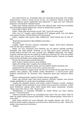 35
    Gare Saint-Lazare'ın içi, Avrupa'daki diğer tren istasyonlarına benziyordu. Her zamanki
müdavimleriyle -mukavva kutular taşıyan evsizler, sırt çantalarının üstünde uyuyup MP3
çalarlarını dinleyen gözleri çapaklanmış kolej öğrencileri ve sigara içen mavi üniformalı
hademeler- dolu büyük bir ambardan ibaretti.
    Sophie başını kaldırıp yukarıda asılı duran sefer tablosuna baktı. Siyah beyaz kutucuklar
bilgi yenilendikçe dönerek değişiyordu. Listenin en üstünde şöyle yazıyordu:
    LILLE-HIZLI TREN- 03.06
    Sophie, "Keşke daha erken hareket etseydi," dedi. "Ama Lille işimizi görür."
    Daha erken mi? Langdon saatine baktığında 02.59 olduğunu gördü, Tren yedi dakika
sonra hareket edecekti ve henüz biletlerini bile almamışlardı.
    Sophie, Langdon'ı bilet gişesine doğru sürükleyerek, "Kredi kartınla bize iki bilet al,"
dedi.
    "Kredi kartı harcamalarının takip edildiğini sanıyordum..."
    "Kesinlikle."
    Langdon, Sophie Neveu'ya yetişmeye çalışmaktan vazgeçti. Kredi kartını kullanarak
Lille'e iki bilet aldı ve Sophie'ye uzattı.
    Sophie, onu Lille yolcularının trene binmeleri için son çağrının yapıldığı peronların
bulunduğu yöne doğru götürdü. Önlerinde on altı farklı peron ayrımı uzanıyordu. Sağ
taraftaki üçüncü peronda Lille treni ayrılmak üzere düdüğünü öttürüyordu, ama Sophie,
Langdon'ı kolundan tutup tam ters istikamete sürüklemeye başlamıştı bile. Hızla yan taraftaki
lobiye dönerek, gece boyunca açık bir kafeteryanın önünden geçtiler. Sonunda yan kapıdan
istasyonun batı tarafındaki sessiz sokağa çıkmışlardı.
    Bir taksi tek başına kapının önünde bekliyordu.
    Şoför, Sophie'yi görünce farlarını yakıp söndürdü.
    Sophie arka koltuğa atladı. Langdon, onun ardından bindi.
    Taksi istasyondan uzaklaşırken Sophie yeni satın aldıkları biletleri çıkartarak yırttı.
    Langdon derin bir nefes aldı. Yetmiş doları çok güzel harcadık.
    Gerçekten kaçtıklarını Langdon ancak, taksi Rue de Clichy'den kuzeye giden düz bir yola
çıktıktan sonra anlamıştı. Sağ taraftaki camdan Montmarte'yi ve Sacré-Coeur'un güzel
kubbesini görebiliyordu. Bu manzarayı, karşı istikametten geçen polis arabasının ışıkları
böldü.
    Sirenler uzaklaşana kadar Langdon ile Sophie başlarını aşağı eğdiler.
    Sophie, taksi şoförüne sadece şehir dışına çıkmasını söylemişti. Langdon, onun çenesini
sıktığını gördüğünde, bir sonraki adımı hesapladığını sezinlemişti.
    Langdon haç şeklindeki anahtarı cama tutarak yeniden incelemeye koyuldu. Anahtarın
nerede yapıldığını belirten herhangi bir işaret bulmak amacıyla gözlerine yaklaştırdı. Aralıklı
sokak lambalarının ışığında tarikat mührü dışında hiçbir işarete rastlayamadı. Sonunda,
"Hiçbir anlam ifade etmiyor," dedi. "Hangi kısmı?"
    "Büyükbabanın, ne yapacağını bilmediğin bir anahtar bulman için bunca zahmete
girmesi." "Sana katılıyorum."
    Tablonun arkasında başka bir şey yazmadığına emin misin?" Her yeri aradım. Hepsi bu
kadar. Bu anahtar tablonun arkasına sıkıştırılmıştı. Tarikat mührünü gördüm, cebime attım ve
sonra çıktık."
    Şimdi üçgen gövdenin kör ucuna bakmakta olan Langdon kaşlarını çattı. Hiçbir şey.
Gözlerini kısarak anahtarı yaklaştırdı ve baş kısmın keti. Orada da bir şey yoktu. "Sanırım bu
anahtar yakın zaman önce temizlenmiş."
    "Neden?"
 