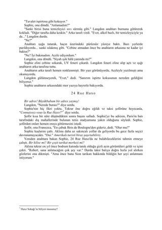 "Tuvalet ispirtosu gibi kokuyor."
    Sophie, ona döndü. "Anlamadım?"
    "Sanki birisi buna temizleyici sıvı sürmüş gibi." Langdon anahtarı burnuna götürerek
kokladı. "Diğer tarafta daha keskin." Arka tarafı virdi. "Evet, alkol bazlı, bir temizleyiciyle ya
da..." Langdon durdu.
    "Ne?"
    Anahtarı ışığa tutarak, haçın üzerindeki pürüzsüz yüzeye baktı. Bazı yerlerde
parıldıyordu... sanki ıslakmış gibi. "Cebine atmadan önce bu anahtarın arkasına ne kadar iyi
baktın?"
    "Ne? İyi bakmadım. Acele ediyordum."
    Langdon, ona döndü. "Siyah ışık hâlâ yanında mı?"
    Sophie elini cebine sokarak, UV feneri çıkardı. Langdon feneri eline alıp açtı ve ışığı
anahtarın arka tarafına tuttu.
    Anahtarın arka tarafı hemen renklenmişti. Bir yazı görünüyordu, Aceleyle yazılmıştı ama
okunuyordu.
    Langdon gülümseyerek, "Evet," dedi. "Sanırım ispirto kokusunun nereden geldiğini
biliyoruz."
    Sophie anahtarın arkasındaki mor yazıya hayretle bakıyordu.

                                         24 Rue Haxo

     Bir adres! Büyükbabam bir adres yazmış!
     Langdon, "Nerede burası?" diye sordu.
     Sophie'nin hiç fikri yoktu. Tekrar öne doğru eğildi ve taksi şoförüne heyecanla,
"Connaissez-vous la Rue Haxo?” * diye sordu.
     Şoför kısa bir süre düşündükten sonra başını salladı. Sophie'ye bu adresin, Paris'in batı
tarafındaki dış mahallerinde bulunan tenis stadyumuna yakın olduğunu söyledi. Sophie,
şoförden onları hemen oraya götürmesini istedi.
     Şoför, ona Fransızca, "En çabuk Bois de Boulogne'den gideriz, dedi. "Olur mu?"
     Sophie kaşlarını çattı. Aklına daha az sakıncalı yollar da geliyordu bu gece fazla seçici
davranamayacaktı. "Oui." Amerikalı turisti biraz şaşırtabiliriz.
     Yeniden anahtara bakan Sophie, 24 Rue Haxo'da ne bulabileceklerini tahmin etmeye
çalıştı. Bir kilise mi? Bir çeşit tarikat merkezi mi?
     Aklına tekrar on yıl önce bodrum katında tanık olduğu gizli ayin görüntüleri geldi ve içini
çekti. "Robert, sana anlatacağım çok şey var." Durdu taksi batıya doğru hızla yol alırken
gözlerini ona dikmişti. "Ama önce bana Sion tarikatı hakkında bildiğin her şeyi anlatmanı
istiyorum."




*
    Haxo Sokağı’nı biliyor musunuz?
 