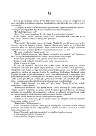 36
    Louvre güvenliğinden Grouard Devlet Salonu'nun önünde, Sophie ile Langdon’ın onu
nasıl etkisiz hale getirdiklerini anlatırken Bezu Fache ateş püskürüyordu. Lanet tabloya neden
ateş etmedin!
    "Yüzbaşım?" Komuta odasının bulunduğu yönden atılan Teğmen Collet'nin sesi duyuldu.
"Yüzbaşım şimdi öğrendim. Ajan Neveu’nun arabasının yerini tespit etmişler."
    "Büyükelçiliğe ulaşmış mı?"
    "Hayır. Tren istasyonuna gitmiş. İki bilet almış. Tren az önce hareket etmiş."
    Fache, Memur Grouard'ı başından savarak Collet'i yakındaki küçük odaya çekti ve en
alçak sesiyle konuşmaya başladı. "Hangi yöne gitmişler?"
    "Lille."
    "Yem olabilir." Fache plan yaparken içini çekti. "Pekâlâ, bir sonraki istasyonu uyar, her
ihtimale karşı treni durdurup arasınlar. Arabasını olduğu yerde bırakın ve geri dönmeleri
ihtimaline karşı sivil polisler yerleştirin. Yaya kaçma ihtimaline karşı istasyon civarındaki
sokakları aramaları için adam gönderin. İstasyondan kalkan otobüs var mı?"
    "Bu saatte yok efendim. Sadece taksiler var."
    "Güzel. Şoförleri sorgulayın. Bakın bakalım herhangi bir şey görmüşler mi? Daha sonra
taksi şirketiyle temas kurup eşkallerini bildirin. Ben de Interpol'ü arayacağım."
    Collet şaşkın görünüyordu. "Tüm teşkilata haber verecek misiniz?”
    Fache duyacağı mahcubiyete üzülüyor, ama başka çare göremiyordu.
    Kafesi hemen ve sıkı kapat.
    İlk saat çok önemliydi. Kaçakların firar ettikten sonraki ilk saat yapacakları tahmin
edilebilirdi. Her zaman aynı şeylere ihtiyaç duyarlardı. Yolculuk. Barınak. Nakit. Kutsal Üçlü.
Interpol'ün üçünü birden göz açıp kapayıncaya kadar yapacak gücü vardı. Paris'teki seyahat
acentelerine, otellere ve bankalara Sophie ile Langdon’ın fotoğraflarını fakslamak onları
kapana kıstıracaktı, şehirden kaçamayacak, hiçbir yerde saklanamayacak ve tanınmadan nakit
para çekemeyeceklerdi. Firariler genellikle sokaklarda panikler ve aptalca bir şey yaparlardı.
Araba çalmak gibi. Dükkân soymak gibi. Çaresizlikle bir banka kartı kullanmak gibi. Hangi
hatayı yaparlarsa yapsınlar, yetkililerin yerlerini saptamasını kolaylaştırırlardı.
    Collet, "Sadece Langdon, öyle değil mi?" diye sordu. "Sophie Neveu'nun peşinde
olamazsınız. O bizim ajanımız."
    "Elbette onun peşindeyim!" diye parladı Fache. "Sophie onun tüm pis işlerini yaparken,
sadece Langdon'ı yakalamak ne işimize yarar? Neveu'nun personel dosyasını incelemeyi
düşünüyorum, arkadaşları, ailesi, tanıdıkları, yardımını isteyebileceği herhangi birini. Orada
ne yaptığını sandığını bilmiyorum ama ona işinden daha fazlasına mal olacak!"
    "Benim telefon başında mı olmamı istersiniz yoksa takipte mi?"
    "Takipte ol. Tren istasyonuna git ve takımı koordine et. Dizginler sende ama benimle
konuşmadan harekete geçme."
    "Peki efendim." Collet dışarı çıktı.
    Küçük odada dururken Fache kendini gergin hissediyordu. Pencerenin dışında, parlayan
piramidin yansımaları havuzda dalgalanıyordu. Ellerimin arasından kaçıverdiler. Kendini
sakin olmaya davet etti.
    Interpol'ün uygulayacağı baskıdan eğitimli bir ajan bile kolay kurtulmazdı.
    Kadın bir kriptografla bir öğretmen mi?
    Şafak sökmeden yakayı ele verirlerdi.
 
