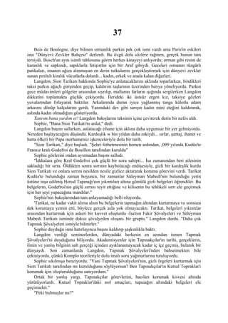 37
    Bois de Boulogne, diye bilinen ormanlık parkın pek çok ismi vardı ama Paris'in eskileri
ona "Dünyevi Zevkler Bahçesi" derlerdi. Bu övgü dolu sözlere rağmen, gerçek bunun tam
tersiydi. Bosch'un aynı isimli tablosunu gören herkes kinayeyi anlıyordu; orman gibi resim de
karanlık ve sapkındı, sapıklarla fetişistler için bir Araf gibiydi. Geceleri ormanın rüzgârlı
patikaları, insanın ağıza alınmayan en derin tutkularını gerçekleştirmek için dünyevi zevkler
sunan pırıltılı kiralık vücutlarla dolardı... kadın, erkek ve arada kalan diğerleri.
    Langdon, Sion Tarikatı hakkında Sophie'ye anlatacaklarını aklında toparlarken, bindikleri
taksi parkın ağaçlı girişinden geçip, kaldırım taşlarının üzerinden batıya yöneliyordu. Parkın
gece müdavimleri gölgeler arasından sıyrılıp, mallarını farların ışığında sergilerken Langdon
dikkatini toplamakta güçlük çekiyordu. İlerideki iki üstsüz ergen kız, taksiye gözleri
yuvalarından fırlayarak baktılar. Arkalarında duran iyice yağlanmış tanga külotlu adam
arkasını dönüp kalçalarını gerdi. Yanındaki dev gibi sarışın kadın mini eteğini kaldırarak,
aslında kadın olmadığını gösteriyordu.
    Tanrım bana yardım et! Langdon bakışlarını taksinin içine çevirerek derin bir nefes aldı.
    Sophie, "Bana Sion Tarikatı'nı anlat," dedi.
    Langdon başını sallarken, anlatacağı efsane için aklına daha uygunsuz bir yer gelmiyordu.
Nereden başlayacağını düşündü. Kardeşlik w bin yıldan daha eskiydi... sırlar, şantaj, ihanet ve
hatta öfkeli bir Papa merhametsiz işkenceleriyle dolu bir tarih.
    "Sion Tarikatı," diye başladı. "Şehri fethetmesinin hemen ardından, ,099 yılında Kudüs'te
Fransız kralı Godefroi de Bouillon tarafından kuruldu"
    Sophie gözlerini ondan ayırmadan başını salladı.
    "İddialara göre Kral Godefroi çok güçlü bir sırra sahipti... İsa zamanından beri ailesinin
sakladığı bir sırra. Öldükten sonra sırrının kaybolacağı endişesiyle, gizli bir kardeşlik kurdu
Sion Tarikatı ve onlara sırrını nesilden nesile gizlice aktararak koruma görevini verdi. Tarikat
Kudüs'te bulunduğu zaman boyunca, bir zamanlar Süleyman Mabedi'nin bulunduğu yerin
üstüne inşa edilmiş Herod Tapınağı'nın yıkıntıları altına gömülü gizli belgeleri öğrendiler. Bu
belgelerin, Godefroi'nin güçlü sırrını teyit ettiğine ve kilisenin bu tehlikeli sırrı ele geçirmek
için her şeyi yapacağına inandılar."
    Sophie'nin bakışlarından tam anlayamadığı belli oluyordu.
    'Tarikat, ne kadar vakit alırsa alsın bu belgelerin tapmağın altından kurtarmaya ve sonsuza
dek korumaya yemin etti, böylece gerçek asla yok olmayacaktı. Tarikat, belgeleri yıkıntılar
arasından kurtarmak için askeri bir kuvvet oluşturdu -İsa'nın Fakir Şövalyeleri ve Süleyman
Mabedi Tarikatı isminde dokuz şövalyeden oluşan- bir gruptu." Langdon durdu. "Daha çok
Tapınak Şövalyeleri ismiyle bilinirler."
    Sophie duyduğu ismi hatırlayınca başını kaldırıp şaşkınlıkla baktı.
    Langdon verdiği seminerlerden, dünyadaki herkesin en azından ismen Tapmak
Şövalyeleri'ni duyduğunu biliyordu. Akademisyenler için Tapınakçılar'ın tarihi, gerçeklerin,
ilmin ve yanlış bilginin salt gerçeği içinden ayıklanamayacak kadar iç içe geçmiş, bulanık bir
dünyaydı. Son zamanlarda Langdon, Tapınak Şövalyeleri'nden bahsetmekten bile
çekiniyordu, çünkü Komplo teorileriyle dolu imalı soru yağmurlarına tutuluyordu.
    Sophie sıkılmışa benziyordu. "Yani Tapmak Şövalyeleri'nin, gizli örgeleri kurtarmak için
Sion Tarikatı tarafından mı kurulduğunu söylüyorsun? Ben Tapınakçılar'ın Kutsal Topraklar'ı
korumak için oluşturulduğunu sanıyordum."
    Ortak bir yanlış yargı. Tapınakçılar görevlerini, hacıları korumak kisvesi altında
yürütüyorlardı. Kutsal Topraklar'daki asıl amaçları, tapınağın altındaki belgeleri ele
geçirmekti."
    "Peki bulmuşlar mı?"
 