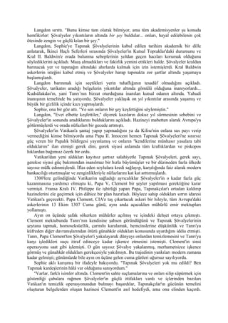 Langdon sırıttı. "Bunu kimse tam olarak bilmiyor, ama tüm akademisyenler şu konuda
hemfikirler: Şövalyeler yıkıntıların altında bir şey buldular... onları, hayal edilebilenin çok
ötesinde zengin ve güçlü kılan bir şey."
    Langdon, Sophie'ye Tapınak Şövalyelerinin kabul edilen tarihim akademik bir dille
anlatarak, İkinci Haçlı Seferleri sırasında Şövalyeler'in Kutsal Topraklar'daki durumunu ve
Kral II. Baldwin'e orada bulunma sebeplerinin yoldan geçen hacıları korumak olduğunu
söylediklerini açıkladı. Maaş almadıkları ve fakirlik yemini ettikleri halde. Şövalyeler kraldan
barınacak yer ve tapınağın altındaki ahırlarda kalmak için izin istemişlerdi. Kral Baldwin
askerlerin isteğini kabul etmiş ve Şövalyeler harap tapınakta zor şartlar altında yaşamaya
başlamışlardı.
    Langdon barınmak için seçtikleri yerin tuhaflığının tesadüf olmadığını açıkladı.
Şövalyeler, tarikatın aradığı belgelerin yıkıntılar altında gömülü olduğuna inanıyorlardı...
Kudsülakdas'ın, yani Tanrı’nın bizzat oturduğuna inanılan kutsal odanın altında. Yahudi
inanışının temelinde bu yatıyordu. Şövalyeler yaklaşık on yıl yıkıntılar arasında yaşamış ve
büyük bir gizlilik içinde kazı yapmışlardı.
    Sophie, ona bir göz attı. "Ve sen onların bir şey keşfettiğini söylemiştin."
    Langdon, "Evet elbette keşfettiler," diyerek kazıların dokuz yıl sürmesinin sebebini ve
Şövalyeler'in sonunda aradıklarını bulduklarını açıkladı. Hazineyi mabetten alarak Avrupa'ya
götürmüşlerdi ve orada nüfuzları bir gecede artmıştı.
    Şövalyeler'in Vatikan'a şantaj yapıp yapmadığını ya da Kilise'nin onlara sus payı verip
vermediğini kimse bilmiyordu ama Papa II. Innocent hemen Tapınak Şövalyeleri'ne sınırsız
güç veren bir Papalık bildirgesi yayınlamış ve onların "kendilerine münhasır yasalara tabi
olduklarını" ilan etmişti gerek dini, gerek siyasi anlamda tüm krallıklardan ve piskopos
hıklardan bağımsız özerk bir ordu.
    Vatikan'dan yeni aldıkları kayıtsız şartsız salahiyetle Tapınak Şövalyeleri, gerek sayı,
gerekse siyasi güç bakımından inanılmaz bir hızla büyümüşler ve bir düzineden fazla ülkede
sayısız mülk edinmişlerdi. İflas eden soylulara kredi sağlayıp, karşılığında faiz alarak modern
bankacılığı oturtmuşlar ve zenginlikleriyle nüfuzlarını kat kat arttırmışlardı.
    1300'lere gelindiğinde Vatikan'ın sağladığı ayrıcalıklar Şövalyeler'in o kadar fazla güç
kazanmasına yardımcı olmuştu ki, Papa V, Clement bir şeyler yapılması gerektiğine karar
vermişti. Fransa Kralı IV. Philippe ile işbirliği yapan Papa, Tapınakçılar'ı ortadan kaldırıp
hazinelerini ele geçirmek için dâhice bir plan hazırladı. Böylece sahip oldukları sırrın idaresi
Vatikan'a geçecekti. Papa Clement, CIA'e taş çıkartacak askeri bir hileyle, tüm Avrupa'daki
askerlerinin 13 Ekim 1307 Cuma günü, aynı anda açacakları mühürlü emir mektupları
yollamıştı.
    Ayın on üçünde şafak sökerken mühürler açılmış ve içindeki dehşet ortaya çıkmıştı.
Clement mektubunda Tanrı’nın kendisine şahsen göründüğünü ve Tapınak Şövalyelerinin
şeytana tapmak, homoseksüellik, çarmıhı karalamak, hemcinslerine düşkünlük ve Tanrı'ya
küfreden diğer davranışlarından ötürü günahkâr oldukları konusunda uyardığını iddia etmişti.
Tanrı, Papa Clement'ten Şövalyeler'i yakalayarak dünyayı onlardan temizlemesini ve Tanrı'ya
karşı işledikleri suçu itiraf edinceye kadar işkence etmesini istemişti. Clement'in sinsi
operasyonu saat gibi işlemişti. O gün sayısız Şövalye yakalanmış, merhametsizce işkence
görmüş ve günahkâr oldukları gerekçesiyle yakılmıştı. Bu trajedinin yankıları modern zamana
kadar gelmişti; günümüzde bile ayın on üçüne gelen cuma günleri uğursuz sayılıyordu.
    Sophie aklı karışmış bir ifadeyle bakıyordu. "Tapınak Şövalyeleri yok mu edildi? Ben
Tapınak kardeşlerinin hâlâ var olduğunu sanıyordum."
    "Varlar, farklı isimler altında. Clement'in sahte suçlamalarına ve onları silip süpürmek için
gösterdiği çabalara rağmen Şövalyeler'in güçlü ittifakları vardı ve içlerinden bazıları
Vatikan'ın temizlik operasyonundan bulmayı başardılar, Tapınakçılar'ın gücünün temelini
oluşturan belgelerden oluşan hazinesi Clement'in asıl hedefiydi, ama onu elinden kaçırdı.
 