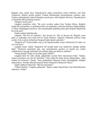 Belgeler uzun zaman önce Tapınakçılar'ın gölge mimarlarına teslim edilmişti, yani Sion
Tarikatı'na. Onların gizlilik perdesi Vatikan katliamından kurtulmalarına yardımcı oldu.
Vatikan yaklaştığında, tarikat talimatlara uyarak gece vakti belgeleri Paris'ten, Tapınakçılar'ın
La Rochelle deki gemilerine kaçırdı."
    "Belgeler nereye gitti?"
    Langdon omuzlarını silkti. "Bu sırrın cevabını sadece Sion Tarikatı biliyor. Belgeler
bugün bile tartışmalara ve spekülasyonlara yol açtığından, yerlerinin defalarca değiştirildiğine
ve tekrar saklandığına inanılıyor. Son zamanlardaki spekülasyonlara göre belgeler İngiltere'de
bir yerde gizli."
    Sophie endişeli görünüyordu.
    Langdon, "Bu sırra ait efsaneler," diye devam etti. "Bin yıl devam etti. Belgeler, onun
gücü ve açıkladığı sırrın tümü tek bir isimle biliniyor, Sangreal. Hakkında yüzlerce kitap
yazıldı. Çok az gizem tarihçilerin Sangreal kadar ilgisini çekmiştir."
    "Sangreal mi? Fransızcadaki sang ya da İspanyolcadaki sangre kelimesiyle bir ilgisi var
mı? Yani kan?"
    Langdon başını salladı. Sangreal'in bel kemiği kandı ama Sophie'nin anladığı şekilde
değil. "Efsanenin anlaşılması güç, ama unutulmaması gereken en önemli şey, tarikat
muhafızlarının gerçeği açıklamak için tarihteki doğru anı bekliyor oldukları."
    "Hangi gerçeği? Hangi sır bu kadar güçlü olabilir?"
    Langdon derin bir nefes alarak, gölgelerden sıyrılan Paris manzarasına baktı. "Sophie,
Sangreal kelimesi çok eski bir kelimedir. Yıllar içinde bir başka deyişe dönüşmüştür... daha
modern bir kelimeye." Durdu. "Sana günümüzde kullanılan ismini söylediğimde, bildiğini
anlayacaksın. Aslında, dünyada yaşayan herkes Sangreal'in hikâyesini biliyor."
    Sophie şüpheyle bakıyordu. "Ben hiç duymadım."
    "Elbette duydun." Langdon gülümsedi. "Sadece ondan 'Kutsal Kâse' diye bahsedilmesine
alışkınsın, o kadar."
 