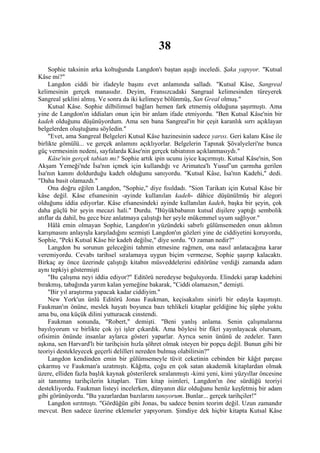 38
     Sophie taksinin arka koltuğunda Langdon'ı baştan aşağı inceledi. Şaka yapıyor. "Kutsal
Kâse mi?"
     Langdon ciddi bir ifadeyle başını evet anlamında salladı. "Kutsal Kâse, Sangreal
kelimesinin gerçek manasıdır. Deyim, Fransızcadaki Sangraal kelimesinden türeyerek
Sangreal şeklini almış. Ve sonra da iki kelimeye bölünmüş, San Greal olmuş."
     Kutsal Kâse. Sophie dilbilimsel bağları hemen fark etmemiş olduğuna şaşırmıştı. Ama
yine de Langdon'ın iddiaları onun için bir anlam ifade etmiyordu. "Ben Kutsal Kâse'nin bir
kadeh olduğunu düşünüyordum. Ama sen bana Sangreal'in bir çeşit karanlık sırrı açıklayan
belgelerden oluştuğunu söyledin."
     "Evet, ama Sangreal Belgeleri Kutsal Kâse hazinesinin sadece yarısı. Geri kalanı Kâse ile
birlikte gömülü... ve gerçek anlamını açıklıyorlar. Belgelerin Tapınak Şövalyeleri'ne bunca
güç vermesinin nedeni, sayfalarda Kâse'nin gerçek tabiatının açıklanmasıydı."
     Kâse'nin gerçek tabiatı mı? Sophie artık ipin ucunu iyice kaçırmıştı. Kutsal Kâse'nin, Son
Akşam Yemeği'nde İsa'nın içmek için kullandığı ve Arimatea'lı Yusuf’un çarmıha gerilen
İsa'nın kanını doldurduğu kadeh olduğunu sanıyordu. "Kutsal Kâse, İsa'nın Kadehi," dedi.
"Daha basit olamazdı."
     Ona doğru eğilen Langdon, "Sophie," diye fısıldadı. "Sion Tarikatı için Kutsal Kâse bir
kâse değil. Kâse efsanesinin -ayinde kullanılan kadeh- dâhice düşünülmüş bir alegori
olduğunu iddia ediyorlar. Kâse efsanesindeki ayinde kullanılan kadeh, başka bir şeyin, çok
daha güçlü bir şeyin mecazi hali." Durdu. "Büyükbabanın kutsal dişilere yaptığı sembolik
atıflar da dahil, bu gece bize anlatmaya çalıştığı her şeyle mükemmel uyum sağlıyor."
     Hâlâ emin olmayan Sophie, Langdon'ın yüzündeki sabırlı gülümsemeden onun aklının
karışmasını anlayışla karşıladığını sezmişti Langdon'ın gözleri yine de ciddiyetini koruyordu,
Sophie, "Peki Kutsal Kâse bir kadeh değilse," diye sordu. "O zaman nedir?"
     Langdon bu sorunun geleceğini tahmin etmesine rağmen, ona nasıl anlatacağına karar
veremiyordu. Cevabı tarihsel sıralamaya uygun biçim vermezse, Sophie şaşırıp kalacaktı.
Birkaç ay önce üzerinde çalıştığı kitabın müsveddelerini editörüne verdiği zamanda adam
aynı tepkiyi göstermişti
     "Bu çalışma neyi iddia ediyor?" Editörü neredeyse boğuluyordu. Elindeki şarap kadehini
bırakmış, tabağında yarım kalan yemeğine bakarak, "Ciddi olamazsın," demişti.
     "Bir yıl araştırma yapacak kadar ciddiyim."
     New York'un ünlü Editörü Jonas Faukman, keçisakalını sinirli bir edayla kaşımıştı.
Faukman'ın önüne, meslek hayatı boyunca bazı tehlikeli kitaplar geldiğine hiç şüphe yoktu
ama bu, ona küçük dilini yutturacak cinstendi.
     Faukman sonunda, "Robert," demişti. "Beni yanlış anlama. Senin çalışmalarına
bayılıyorum ve birlikte çok iyi işler çıkardık. Ama böylesi bir fikri yayınlayacak olursam,
ofisimin önünde insanlar aylarca gösteri yaparlar. Ayrıca senin ününü de zedeler. Tanrı
aşkına, sen Harvard'lı bir tarihçisin hızla şöhret olmak isteyen bir popçu değil. Bunun gibi bir
teoriyi destekleyecek geçerli delilleri nereden bulmuş olabilirsin?"
     Langdon kendinden emin bir gülümsemeyle tüvit ceketinin cebinden bir kâğıt parçası
çıkarmış ve Faukman'a uzatmıştı. Kâğıtta, çoğu en çok satan akademik kitaplardan olmak
üzere, elliden fazla başlık kaynak gösterilerek sıralanmıştı -kimi yeni, kimi yüzyıllar öncesine
ait tanınmış tarihçilerin kitapları. Tüm kitap isimleri, Langdon'ın öne sürdüğü teoriyi
destekliyordu. Faukman listeyi incelerken, dünyanın düz olduğunu henüz keşfetmiş bir adam
gibi görünüyordu. "Bu yazarlardan bazılarını tanıyorum. Bunlar... gerçek tarihçiler!"
     Langdon sırıtmıştı. "Gördüğün gibi Jonas, bu sadece benim teorim değil. Uzun zamandır
mevcut. Ben sadece üzerine eklemeler yapıyorum. Şimdiye dek hiçbir kitapta Kutsal Kâse
 