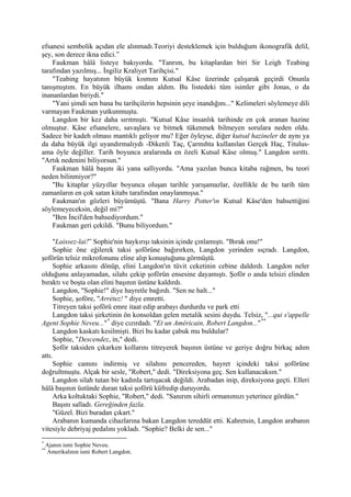 efsanesi sembolik açıdan ele alınmadı.Teoriyi desteklemek için bulduğum ikonografik delil,
şey, son derece ikna edici.”
    Faukman hâlâ listeye bakıyordu. "Tanrım, bu kitaplardan biri Sir Leigh Teabing
tarafından yazılmış... İngiliz Kraliyet Tarihçisi."
    "Teabing hayatının büyük kısmını Kutsal Kâse üzerinde çalışarak geçirdi Onunla
tanışmıştım. En büyük ilhamı ondan aldım. Bu listedeki tüm isimler gibi Jonas, o da
inananlardan biriydi."
    "Yani şimdi sen bana bu tarihçilerin hepsinin şeye inandığını..." Kelimeleri söylemeye dili
varmayan Faukman yutkunmuştu.
    Langdon bir kez daha sırıtmıştı. "Kutsal Kâse insanlık tarihinde en çok aranan hazine
olmuştur. Kâse efsanelere, savaşlara ve bitmek tükenmek bilmeyen sorulara neden oldu.
Sadece bir kadeh olması mantıklı geliyor mu? Eğer öyleyse, diğer kutsal hazineler de aynı ya
da daha büyük ilgi uyandırmalıydı -Dikenli Taç, Çarmıhta kullanılan Gerçek Haç, Titulus-
ama öyle değiller. Tarih boyunca aralarında en özeli Kutsal Kâse olmuş." Langdon sırıttı.
"Artık nedenini biliyorsun."
    Faukman hâlâ başını iki yana sallıyordu. "Ama yazılan bunca kitaba rağmen, bu teori
neden bilinmiyor?"
    "Bu kitaplar yüzyıllar boyunca oluşan tarihle yarışamazlar, özellikle de bu tarih tüm
zamanların en çok satan kitabı tarafından onaylanmışsa."
    Faukman'ın gözleri büyümüştü. "Bana Harry Potter'ın Kutsal Kâse'den bahsettiğini
söylemeyeceksin, değil mi?"
    "Ben İncil'den bahsediyordum."
    Faukman geri çekildi. "Bunu biliyordum."

     "Laissez-lai!” Sophie'nin haykırışı taksinin içinde çınlamıştı. "Bırak onu!"
     Sophie öne eğilerek taksi şoförüne bağırırken, Langdon yerinden sıçradı. Langdon,
şoförün telsiz mikrofonunu eline alıp konuştuğunu görmüştü.
     Sophie arkasını dönüp, elini Langdon'ın tüvit ceketinin cebine daldırdı. Langdon neler
olduğunu anlayamadan, silahı çekip şoförün ensesine dayamıştı. Şoför o anda telsizi elinden
bıraktı ve boşta olan elini başının üstüne kaldırdı.
     Langdon, "Sophie!" diye hayretle bağırdı. "Sen ne halt..."
     Sophie, şoföre, "Arrétez! " diye emretti.
     Titreyen taksi şoförü emre itaat edip arabayı durdurdu ve park etti
     Langdon taksi şirketinin ön konsoldan gelen metalik sesini duydu. Telsiz, "...qui s'appelle
Agent Sophie Neveu..." * diye cızırdadı. "Et un Américain, Robert Langdon..." **
     Langdon kaskatı kesilmişti. Bizi bu kadar çabuk mu buldular?
     Sophie, "Descendez, in," dedi.
     Şoför taksiden çıkarken kollarını titreyerek başının üstüne ve geriye doğru birkaç adım
attı.
     Sophie camını indirmiş ve silahını pencereden, hayret içindeki taksi şoförüne
doğrultmuştu. Alçak bir sesle, "Robert," dedi. "Direksiyona geç. Sen kullanacaksın."
     Langdon silah tutan bir kadınla tartışacak değildi. Arabadan inip, direksiyona geçti. Elleri
hâlâ başının üstünde duran taksi şoförü küfredip duruyordu.
     Arka koltuktaki Sophie, "Robert," dedi. "Sanırım sihirli ormanımızı yeterince gördün."
     Başını salladı. Gereğinden fazla.
     "Güzel. Bizi buradan çıkart."
     Arabanın kumanda cihazlarına bakan Langdon tereddüt etti. Kahretsin, Langdon arabanın
vitesiyle debriyaj pedalını yokladı. "Sophie? Belki de sen..."
*
    Ajanın ismi Sophie Neveu.
**
    Amerikalının ismi Robert Langdon.
 