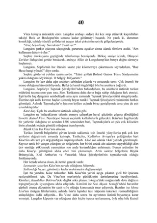 40
     Vites koluyla mücadele eden Langdon arabayı sadece iki kez stop ettirerek kaçırdıkları
taksiyi Bois de Boulogne'nin sonuna kadar götürmeyi başardı. Ne yazık ki, durumun
komikliği, telsizle sürekli şoförlerini arayan taksi şirketinin sesiyle gölgeleniyordu.
     "Araç beş-altı-üç. Neredesin? Yanıt ver!"
     Langdon parkın çıkışına ulaştığında gururunu ayaklar altına alarak frenlere asıldı. "Sen
kullansan daha iyi olur."
     Sophie direksiyona geçtiğinde rahatlamışa benziyordu. Birkaç saniye içinde, Dünyevi
Zevkler Bahçesi'ni geride bırakarak, arabayı Allée de Longchamp'dan batıya doğru sürmeye
başlamıştı.
     Langdon, Sophie'nin hız ibresini saatte yüz kilometreye çıkarmasını seyrederken, "Rue
Haxo hangi yönde?" diye sordu.
     Sophie gözlerini yoldan ayırmıyordu. "Taksi şoförü Roland Garros Tenis Stadyumu'na
yakın olduğunu söylemişti. O bölgeyi biliyorum."
     Langdon bir kez daha ağır anahtarı cebinden çıkardı ve avucunda tarttı. Çok önemli bir
nesne olduğunu hissedebiliyordu. Belki de kendi özgürlüğü bile bu anahtara bağlıydı.
     Langdon, Sophie'ye Tapınak Şövalyeleri'nden bahsederken, bu anahtarın üstünde tarikat
mührünü taşımasının yanı sıra, Sion Tarikatına daha derin bağa sahip olduğunu fark etmişti.
Eşit kollu haç dengenin sembolüydü ama aynı zamanda Tapınak Şövalyeleri'ni simgeliyordu.
Üzerine eşit kollu kırmızı haçlar işlenmiş beyaz tunikli Tapınak Şövalyeleri resimlerini herkes
görmüştü. Aslında Tapınakçılar'ın haçının kolları uçlarda biraz genişliyordu ama yine de eşit
uzunluktaydılar.
     Kare haç. Tıpkı bu anahtarın üstünde olduğu gibi.
     Langdon ne bulacaklarını tahmin etmeye çalışırken hayal gücünün çılgına döndüğünü
hissetti. Kutsal Kâse. Neredeyse bunun saçmalık kahkahalarla gülecekti. Kâse'nin İngiltere'de
bir yerlerde olduğuna ve azından 1500 senesinden beri, Tapınakçılar'a ait pek çok kiliseden
birin altındaki odada gömülü olduğuna inanılıyordu.
     Büyük Usta Da Vinci'nin dönemi.
     Tarikat önemli belgelerini güven içinde saklamak için önceki yüzyıllarda pek çok kez
yerlerini değiştirmek zorunda kalmıştı. Tarihçiler, Kudüs'ten Avrupa'ya geldiğinden beri
Kâse'nin altı kez yer değiştirdiğini düşünüyorlardı. Kâse son olarak 1447 yılında görülmüştü.
Sayısız tanık bir yangın çıktığını ve belgelerin, her birini ancak altı adamın taşıyabildiği dört
dev sandığa yüklenerek yanmaktan son anda kurtarıldığını anlatmıştı. Bunun ardından bir
daha Kâse'yi gördüğünü iddia eden biri çıkmamıştı. Artık sadece belgelerin Büyük
Britanya'da, Kral Arthur'un ve Yuvarlak Masa Şövalyeleri'nin topraklarında olduğu
fısıldanıyordu.
     Her nerede olursa olsun, iki temel gerçek vardı:
     Leonardo yaşarken Kâse'nin nerede olduğunu biliyordu.
     Saklandığı bu yer, günümüze kadar muhtemelen değişmemişti.
     İşte bu yüzden, Kâse tutkunları hâlâ Kâse'nin yerini açığa çıkaran gizli bir ipucuna
rastlayabilmek için, Da Vinci'nin eserleriyle günlüklerini derinlemesine inceliyorlardı.
Kimileri, Kayalıklar Bakiresi'deki dağlık arka planın, İskoçya'daki mağaralarla dolu dağların
topografyasıyla uyuştuğunu iddia ediyordu. Kimileri ise Son Akşam Yemeği’ndeki havariler
şüpheli oturuş düzeninin bir çeşit şifre olduğu konusunda ısrar ediyordu. Bazıları ise Mona
Lisa'nın röntgen filmlerinden, aslında İsis'in lapislaz taşlı küpesini takarken resmedildiğinin
anlaşıldığını iddia ediyordu... Da Vinci daha sonra bu ayrıntının üstünü boyamaya karar
vermişti. Langdon küpenin var olduğuna dair hiçbir ispata rastlamamış, öyle olsa bile Kutsal
 