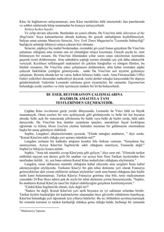 Kâse ile bağlantısını anlayamamıştı, ama Kâse meraklıları hâlâ internetteki ilan panolarında
ve sohbet odalarında bıkıp usanmadan bu konuyu tartışıyorlardı.
    Sırlara herkes bayılır.
    Ve sırlar devam ediyordu. Bunlardan en yenisi elbette, Da Vinci'nin ünlü Adoration of the
Magi'sinin * boya katmanlarının altında korkunç bir gerçek sakladığının keşfedilmesiydi.
İtalyan sanat uzmanı Maurizio Seracini, New York Times Magazine'in "Leonardo Sahteciliği"
başlığıyla anlattığı hikâyeyi ortaya çıkaran kişi olmuştu.
    Seracini, şüpheye hiç mahal bırakmadan, resimdeki gri-yeşil fonun gerçekten Da Vinci'nin
çalışması olduğunu ama resmin ona ait olmadığını ortaya koymuştu. Gerçek şuydu ki, ismi
bilinmeyen bir ressam, Da Vinci'nin ölümünden yıllar sonra onun eskizlerinin üzerinden
geçerek resmi doldurmuştu. Ama sahtekârın yaptığı resmin altındaki şey çok daha rahatsızlık
vericiydi. Kızılötesi reflektografi makineleri ile çekilen fotoğraflar ve röntgen filmleri, bu
hilekâr ressamın, Da Vinci'nin eskiz çalışmasını doldururken, altta kalan resimden şüphe
çekecek farklılıklar çizdiğini gösteriyordu... sanki Da Vinci'nin asıl niyetini gizlemeye
çalışmıştı. Resmin altında her ne varsa, halkın bilmeye hakkı vardı. Ama Floransa'daki Uffizi
Galeri yetkilileri durumdan mahcubiyet duyarak, resmi derhal sokağın karşısındaki bir depoya
göndermişlerdi. Galerinin Leonardo salonuna giren ziyaretçiler, bir zamanlar Tapınma'nın
bulunduğu yerde yanıltıcı ve özür içermeyen madeni bir levha buluyorlardı.

                         BU ESER, RESTORASYON ÇALIŞMALARINA
                                HAZIRLIK AMACIYLA TANI
                              TESTLERİNDEN GEÇMEKTEDİR.

    Çağdaş Kâse avcılarının garip yeraltı dünyasında, Leonardo da Vinci hâlâ en büyük
muammaydı. Onun eserleri bir sırrı açıklayacak gibi görünüyordu ve belki bir kat boyanın
altında, belki açık bir manzarada şifrelenmiş bir halde veya belki de hiçbir yerde, hâlâ saklı
duruyordu. Da Vinci'nin boş ümitler uyandıran ipuçları, meraklıları hayal kırıklığına
uğratmak ve bilmiş Mona Lisa'nın yüzüne halinden memnun bir gülümseme oturtmaktan
başka bir amaç gütmüyor olabilirdi.
    Sophie, Langdon'ı düşüncelerinden ayırarak, "Elinde tuttuğun anahtarın, " diye sordu.
"Kutsal Kâse'nin saklı olduğu yeri açması mümkün mü?"
    Langdon zorlama bir kahkaha attığının kendisi bile farkına varmıştı. "Gerçekten hiç
sanmıyorum. Ayrıca Kâse'nin İngiltere'de saklı olduğuna inanılıyor, Fransa'da değil."
Sophie'ye hikâyeyi kısaca anlattı.
    Sophie, "Ama tek mantıklı cevap Kâse'ymiş gibi geliyor," diye ısrar etti. "Elimizde tarikat
mührünü taşıyan son derece gizli bir anahtar var ayrıca bize Sion Tarikatı üyelerinden biri
tarafından iletildi... ki, sen bana onların Kutsal Kâse muhafızları olduğunu söylemiştin."
    Langdon, onun iddiasının mantıklı olduğunu kabul ediyordu ama sezgileri bunu kabul
edemeyeceğini söylüyordu. Tarikatın Kâse'yi bir gün nihai dinlenme yeri olarak Fransa'ya
getireceklerine dair yemin ettiklerini anlatan söylentiler vardı ama bunun olduğuna dair hiçbir
tarihi kanıt bulunmamıştı. Tarikat Kâse'yi Fransa'ya getirmiş olsa bile, tenis stadyumunun
yanındaki 24 Rue Haxo adresi pek de soylu bir nihai dinlenme yerine benzemiyordu. "Sophie,
bu anahtarın Kutsal Kâse'yle nasıl bir ilişkisi olabileceğini gerçekten kestiremiyorum."
    "Çünkü Kâse İngiltere'de olmalı, öyle değil mi?"
    "Sadece bu değil. Kutsal Kâse'nin yeri tarih boyunca en iyi saklanan sırlardan biridir.
Tarikat üyeleri kardeşliğin üst kademelerine ulaşmadan önce güvenilir olduklarını kanıtlayıp,
Kâse'nin bulunduğu yeri öğrenmek için yıllarca beklerler. Bu sır, bölümlere ayrılmış karmaşık
bir sistemle korunur ve tarikat kardeşliği oldukça geniş olduğu halde, herhangi bir zamanda

*
    Madonna'ya Tapınma
 