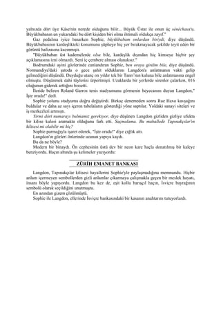 yalnızda dört üye Kâse'nin nerede olduğunu bilir... Büyük Üstat ile onun üç sénéchaux'u.
Büyükbabanın en yukarıdaki bu dört kişiden biri olma ihtimali oldukça zayıf."
     Gaz pedalına iyice basarken Sophie, büyükbabam onlardan biriydi, diye düşündü.
Büyükbabasının kardeşlikteki konumunu şüpheye hiç yer bırakmayacak şekilde teyit eden bir
görüntü hafızasına kazınmıştı.
     "Büyükbaban üst kademelerde olsa bile, kardeşlik dışından hiç kimseye hiçbir şey
açıklamasına izni olmazdı. Seni iç çembere alması olanaksız."
     Bodrumdaki ayini gözlerinde canlandıran Sophie, ben oraya girdim bile, diye düşündü.
Normandiya'daki şatoda o gece şahit olduklarını Langdon'a anlatmanın vakti gelip
gelmediğini düşündü. Duyduğu utanç on yıldır tek bir Tanrı’nın kuluna bile anlatmasına engel
olmuştu. Düşünmek dahi tüylerini ürpertmişti. Uzaklarda bir yerlerde sirenler çalarken, 016
oluğunun giderek arttığını hissetti.
     İleride beliren Roland Garros tenis stadyumunu görmenin heyecanını duyan Langdon,"
İşte orada!" dedi.
     Sophie yolunu stadyuma doğru değiştirdi. Birkaç denemeden sonra Rue Haxo kavşağını
buldular ve daha az sayı içeren tabelaların gösterdiği yöne saptılar. Yoldaki sanayi siteleri ve
iş merkezleri artmıştı.
     Yirmi dört numarayı bulmamız gerekiyor, diye düşünen Langdon gizliden gizliye ufukta
bir kilise kulesi aramakta olduğunu fark etti. Saçmalama. Bu mahallede Tapınakçılar'ın
kilisesi mi olabilir mi hiç?
     Sophie parmağıyla işaret ederek, "İşte orada!" diye çığlık attı.
     Langdon'ın gözleri önlerinde uzanan yapıya kaydı.
     Bu da ne böyle?
     Modern bir binaydı. Ön cephesinin üstü dev bir neon kare haçla donatılmış bir kaleye
benziyordu. Haçın altında şu kelimeler yazıyordu:

                            ZÜRİH EMANET BANKASI
    Langdon, Tapınakçılar kilisesi hayallerini Sophie'yle paylaşmadığına memnundu. Hiçbir
anlam içermeyen sembollerden gizli anlamlar çıkarmaya çalışmakla geçen bir meslek hayatı,
insanı böyle yapıyordu. Langdon bu kez de, eşit kollu barışçıl haçın, İsviçre bayrağının
sembolü olarak seçildiğini unutmuştu.
    En azından gizem çözülmüştü.
    Sophie ile Langdon, ellerinde İsviçre bankasındaki bir kasanın anahtarını tutuyorlardı.
 