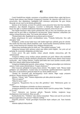 41
    Castel Gandolfo'nun önünde, uçurumun ve kayalıkların üstünde dönen soğuk dağ havası,
Fiat'tan dışarı adımını atan Piskopos Aringarosa'yı karşıladı. Bu cüppeden daha kalın bir şey
giymeliydim, diye düşünürken, üşüdüğünü belli etmemeye çalışıyordu. Bu gece ihtiyaç
duyacağı son şey zayıf ya da ürkmüş görünmekti.
    Şatonun en üst katında, sevimsiz bir aydınlık yayan pencereler hariç tüm bina karanlıktı.
Kütüphane, diye düşündü Aringarosa. Uyanıklar ve bekliyorlar. Rüzgâra karşı yürürken
başını öne eğdi ve rasathane kubbelerine bakmamaya çalışarak yoluna devam etti.
    Onu kapıda karşılayan rahip uykulu görünüyordu. Beş ay önce onu karşılayan yine aynı
rahipti ama bu gece daha az misafirperver davranıyordu. Saatine bakarken, endişeliden çok
rahatsız olmuşa benzeyen rahip, "Sizi merak ettik piskopos," dedi.
    "Özrümü kabul edin. Bugünlerde havayollarına güven olmuyor."
    Rahip anlaşılmayan bir şeyler mırıldandıktan sonra, "Yukarda bekliyorlar. Size eşlik
edeceğim," dedi.
    Kütüphane, yerden tavana kadar koyu renk lambri kaplı kare şeklinde geniş bir salondu.
Her tarafta tıka basa dolu yüksek kitaplıklar vardı. Siyah bazaltla süslenmiş kehribar mermer
yerler, insana burasının bir zamanlar saray olduğunu hatırlatıyordu.
    Odanın karşı tarafından gelen bir erkek sesi, "Hoş geldiniz piskopos," dedi.
    Aringarosa konuşan kişiyi görmeye çalıştı ama ışıklar yeterli değildi... her yerin ışıl ışıl
parladığı ilk ziyaretinde olduğundan çok daha loştu.
    Uyanış gecesi. Bu gece insanlar, ortaya çıkacak olandan utanıyormuş gibi Bu
saklanmışlardı.
    Aringarosa oldukça yavaş, krallara yakışan adımlarla içeri girdi. Odanın arka tarafındaki
uzun masada oturan üç erkeğin şekillerini görebiliyordu. Ortada oturan adamın silueti hemen
seçiliyordu... obez Vatikan sekreteri, Vatikan Şehri'ndeki tüm resmi işlerden sorumlu yetkili,
diğer ikisi yüksek rütbeli İtalyan kardinallerdi.
    Aringarosa kütüphaneden geçerek, onlara yaklaştı. "Vaktinde gelemediğim için özürlerimi
sunarım. Farklı zaman dilimlerindeyiz. Yorgun olmalısınız."
    Elleri muazzam göbeğinde kavuşmuş duran sekreter, "Hiç değiliz," dedi. "Buraya kadar
geldiğiniz için müteşekkiriz. Uyanık kalıp sizi karşılamak yapabileceklerimizin asgarisidir.
Size kahve ya da kendinize getirecek başka bir şey ikram edebilir miyiz?"
    "Sıradan bir ziyaretmiş gibi davranmamayı tercih ederim. Diğer uçağa yetişmem
gerekiyor. Hemen meseleye girebilir miyiz?"
    Sekreter, "Elbette," dedi. "Tahmin ettiğimizden çok daha çabuk davrandınız."
    "Öyle mi yaptım?"
    "Daha bir ayınız vardı."
    Aringarosa, "Kaygılarınızı beş ay önce dile getirdiniz," dedi. "Beklememe gerek var
mıydı?"
    "Hakikaten. Bulduğunuz çözümden son derece memnunuz."
    Aringarosa gözleriyle uzun masayı takip ederek, büyük siyah bir çantaya baktı. "İstediğim
şey bu mu?"
    "Evet." Sekreterin sesi huzursuz gibiydi. "Bununla birlikte, isteğinizin kaygı
duyduğumuzu itiraf etmeliyim. Biraz şey gibi..."
    Kardinallerden biri, "Tehlikeli," diye cümleyi tamamladı. "Bunu sizin için bir yere havale
edemeyeceğimizden emin misiniz? Yüklü bir meblağ. "
    Özgürlük pahalıdır. "Kendi güvenliğim hususunda hiçbir endişem yok. Tanrı benimle
birlikte."
    Adamlar şüpheyle bakıyorlardı.
 