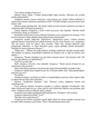 "Tam olarak istediğim fonlar mı?"
    Sekreter başını salladı. "Vatikan Bankası'ndaki bağış bonoları. Dünyanın her yerinde
nakitle değiştirilebilir."
    Aringarosa masanın sonuna yürüyerek, evrak çantasını açtı. İçinde Vatikan mührünü ve
taşıyan kişiye ödeme yapılmasını garantileyen POR- TATORE başlığını taşıyan iki kalın bono
destesi vardı.
    Sekreter gergin görünüyordu. "Bu fonları nakde çevirmiş olsaydı, hepimizin çok daha az
endişeleneceğini söylemeliyim piskopos."
    Çantayı kapayan Aringarosa, o kadar nakdi taşıyamam, diye düşündü. "Bonolar nakde
çevrilebiliyor. Bunu siz söylediniz."
    Kardinaller birbirlerine huzursuz bakışlar fırlattıktan sonra, içlerinden biri sonunda, "Evet
ama bu bonoların Vatikan Bankası'ndan çıktığı hemen anlaşılacaktır."
    Aringarosa içinden gülüyordu. Öğretmen'in Aringarosa'ya parayı Vatikan bonoları
şeklinde almasını söylemesinin asıl sebebi de buydu. Bu işin içinde hepimiz varız. Aringarosa,
"Bu son derece yasal bir işlem," diye savundu. "Opus Dei, Vatikan Şehri'nin şahsi
piskoposluk makamıdır ve Papa Hazretleri parayı uygun gördüğü şekilde harcayabilir.
Herhangi bir kanun çiğnenmiş olmuyor."
    "Doğru ama..." Sekreter öne doğru eğilince oturduğu sandalyenin altından çatırtılar geldi.
"Bu fonlarla ne yapmayı amaçladığınız hakkında hiç bilgimiz yok ve eğer bir şekilde yasal
değilse..."
    Aringarosa, "Benden istediğiniz şey göz önüne alınacak olursa," diye karşılık verdi. "Bu
parayla yapacaklarım sizi ilgilendirmez."
    Uzun bir sessizlik oldu.
    Haklı olduğumu biliyorlar, diye düşündü Aringarosa. "Şimdi sanırını benden bir şey
imzalamamı isteyeceksiniz."
    Hepsi sanki hemen gitmesini istiyormuş gibi ayağa fırlayarak kâğıdı ona doğru ittiler.
    Aringarosa önünde duran kâğıda bir göz attı. Üzerinde mührü vardı. "Bana gönderdiğiniz
kopyanın aynı mı?"
    "Kesinlikle."
    Aringarosa belgeyi imzalarken ne kadar az duygulandığına şaşırmıştı. Buna rağmen diğer
üç adam rahat bir nefes almış gibiydiler.
    Sekreter, "Teşekkürler piskopos," dedi. "Kiliseye vermiş olduğunuz hizmet asla
unutulmayacak."
    Evrak çantasını kaldıran Aringarosa umudun ve yetkinin ağırlığını hissediyordu. Dört
adam söyleyecek başka bir şey varmış gibi bir süre birbirlerine baktılar ama görünüşe göre
yoktu. Aringarosa arkasını dönerek, kapıya yöneldi.
    Aringarosa kapı eşiğine geldiğinde kardinallerden biri, "Piskopos?" diye seslendi.
    Aringarosa duraksayıp döndü. "Evet?"
    "Buradan nereye gideceksiniz?"
    Aringarosa bu sorunun içeriğinde coğrafi değil, ruhani bir anlam taşıdığını sezmişti ama
bu saatte ahlak tartışmaya niyeti yoktu. "Paris," diyerek kapıdan dışarı çıktı.
 