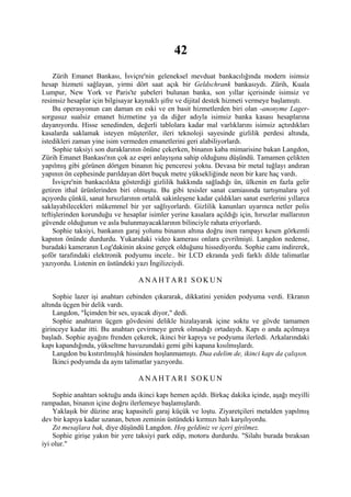 42
     Zürih Emanet Bankası, İsviçre'nin geleneksel mevduat bankacılığında modern isimsiz
hesap hizmeti sağlayan, yirmi dört saat açık bir Geldschrank bankasıydı. Zürih, Kuala
Lumpur, New York ve Paris'te şubeleri bulunan banka, son yıllar içerisinde isimsiz ve
resimsiz hesaplar için bilgisayar kaynaklı şifre ve dijital destek hizmeti vermeye başlamıştı.
     Bu operasyonun can daman en eski ve en basit hizmetlerden biri olan -anonyme Lager-
sorgusuz sualsiz emanet hizmetine ya da diğer adıyla isimsiz banka kasası hesaplarına
dayanıyordu. Hisse senedinden, değerli tablolara kadar mal varlıklarını isimsiz açtırdıkları
kasalarda saklamak isteyen müşteriler, ileri teknoloji sayesinde gizlilik perdesi altında,
istedikleri zaman yine isim vermeden emanetlerini geri alabiliyorlardı.
     Sophie taksiyi son duraklarının önüne çekerken, binanın kaba mimarisine bakan Langdon,
Zürih Emanet Bankası'nın çok az espri anlayışına sahip olduğunu düşündü. Tamamen çelikten
yapılmış gibi görünen dörtgen binanın hiç penceresi yoktu. Devasa bir metal tuğlayı andıran
yapının ön cephesinde parıldayan dört buçuk metre yüksekliğinde neon bir kare haç vardı.
     İsviçre'nin bankacılıkta gösterdiği gizlilik hakkında sağladığı ün, ülkenin en fazla gelir
getiren ithal ürünlerinden biri olmuştu. Bu gibi tesisler sanat camiasında tartışmalara yol
açıyordu çünkü, sanat hırsızlarının ortalık sakinleşene kadar çaldıkları sanat eserlerini yıllarca
saklayabilecekleri mükemmel bir yer sağlıyorlardı. Gizlilik kanunları uyarınca netler polis
teftişlerinden korunduğu ve hesaplar isimler yerine kasalara açıldığı için, hırsızlar mallarının
güvende olduğunun ve asla bulunmayacaklarının bilinciyle rahata eriyorlardı.
     Sophie taksiyi, bankanın garaj yolunu binanın altına doğru inen rampayı kesen görkemli
kapının önünde durdurdu. Yukarıdaki video kamerası onlara çevrilmişti. Langdon nedense,
buradaki kameranın Log'dakinin aksine gerçek olduğunu hissediyordu. Sophie camı indirerek,
şoför tarafındaki elektronik podyumu incele.. bir LCD ekranda yedi farklı dilde talimatlar
yazıyordu. Listenin en üstündeki yazı İngilizciydi.

                                   ANAHTARI SOKUN

    Sophie lazer işi anahtarı cebinden çıkararak, dikkatini yeniden podyuma verdi. Ekranın
altında üçgen bir delik vardı.
    Langdon, "İçimden bir ses, uyacak diyor," dedi.
    Sophie anahtarın üçgen gövdesini delikle hizalayarak içine soktu ve gövde tamamen
girinceye kadar itti. Bu anahtarı çevirmeye gerek olmadığı ortadaydı. Kapı o anda açılmaya
başladı. Sophie ayağını frenden çekerek, ikinci bir kapıya ve podyuma ilerledi. Arkalarındaki
kapı kapandığında, yükseltme havuzundaki gemi gibi kapana kısılmışlardı.
    Langdon bu kıstırılmışlık hissinden hoşlanmamıştı. Dua edelim de, ikinci kapı da çalışsın.
    İkinci podyumda da aynı talimatlar yazıyordu.

                                   ANAHTARI SOKUN

    Sophie anahtarı soktuğu anda ikinci kapı hemen açıldı. Birkaç dakika içinde, aşağı meyilli
rampadan, binanın içine doğru ilerlemeye başlamışlardı.
    Yaklaşık bir düzine araç kapasiteli garaj küçük ve loştu. Ziyaretçileri metalden yapılmış
dev bir kapıya kadar uzanan, beton zeminin üstündeki kırmızı halı karşılıyordu.
    Zıt mesajlara bak, diye düşündü Langdon. Hoş geldiniz ve içeri girilmez.
    Sophie girişe yakın bir yere taksiyi park edip, motoru durdurdu. "Silahı burada bıraksan
iyi olur."
 