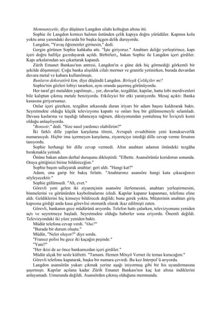 Memnuniyetle, dîye düşünen Langdon silahı koltuğun altına itti.
    Sophie ile Langdon kırmızı halının üstünden çelik kapıya doğru yürüdüler. Kapının kolu
yoktu ama yanındaki duvarda bir başka üçgen delik duruyordu.
    Langdon, "Yavaş öğrenenler girmesin," dedi.
    Gergin görünen Sophie kahkaha attı. "İşte giriyoruz." Anahtarı deliğe yerleştirince, kapı
içeri doğru hafifçe gıcırdayarak açıldı. Birbirleri,, bakan Sophie ile Langdon içeri girdiler.
Kapı arkalarından ses çıkartarak kapandı.
    Zürih Emanet Bankası'nın antresi, Langdon'ın o güne dek hiç görmediği görkemli bir
şekilde döşenmişti. Çoğu banka alışıldık cilalı mermer ve granitle yetinirken, burada duvardan
duvara metal ve kabara kullanılmıştı.
    Bunların dekoratörü kim, diye düşündü Langdon. Birleşik Çelikçiler mi?
    Sophie'nin gözleri lobiyi tararken, aynı oranda şaşırmış görünüyordu.
    Her taraf gri metalden yapılmıştı... yer, duvarlar, tezgâhlar, kapılar, hatta lobi merdivenleri
bile kalıptan çıkmış metale benziyordu. Etkileyici bir etki yaratıyordu. Mesaj açıktı: Banka
kasasına giriyorsunuz.
    Onlar içeri girerken, tezgâhın arkasında duran iriyarı bir adam başını kaldırarak baktı.
Seyretmekte olduğu küçük televizyonu kapattı ve onları hoş bir gülümsemeyle selamladı.
Devasa kaslarına ve taşıdığı tabancaya rağmen, diksiyonundan yontulmuş bir İsviçreli komi
olduğu anlaşılıyordu.
    "Bonsoir," dedi. "Size nasıl yardımcı olabilirim?"
    İki farklı dille yapılan karşılama töreni, Avrupalı evsahibinin yeni konukseverlik
numarasıydı. Hiçbir ima içermeyen karşılama, ziyaretçiye istediği dille cevap verme fırsatını
tanıyordu.
    Sophie herhangi bir dille cevap vermedi. Altın anahtarı adamın önündeki tezgâha
bırakmakla yetindi.
    Önüne bakan adam derhal duruşunu dikleştirdi. "Elbette. Asansörünüz koridorun sonunda.
Oraya gittiğinizi birine bildireceğim."
    Sophie başım sallayarak anahtar: geri aldı. "Hangi kat?"
    Adam, ona garip bir bakış fırlattı. "Anahtarınız asansöre hangi kata çıkacağınızı
söyleyecektir."
    Sophie gülümsedi. "Ah, evet."
    Görevli yeni gelen iki ziyaretçinin asansöre ilerlemesini, anahtarı yerleştirmesini,
binmelerini ve görünürden kaybolmalarını izledi. Kapılar kapanır kapanmaz, telefonu eline
aldı. Geldiklerini hiç kimseye bildirecek değildi; buna gerek yoktu. Müşterinin anahtarı giriş
kapısına girdiği anda kasa görevlisi otomatik olarak ikaz edilmişti zaten.
    Görevli, bankanın gece müdürünü arıyordu. Telefon hattı çalarken, televizyonunu yeniden
açtı ve seyretmeye başladı. Seyretmekte olduğu haberler sona eriyordu. Önemli değildi.
Televizyondaki iki yüze yeniden baktı.
    Müdür telefona cevap verdi. "Oui?"
    "Burada bir durum oluştu."
    Müdür, "Neler oluyor?" diye sordu.
    "Fransız polisi bu gece iki kaçağın peşinde."
    "Yani?"
    "Her ikisi de az önce bankamızdan içeri girdiler."
    Müdür alçak bir sesle küfretti. "Tamam. Hemen Mösyö Vernet ile temas kuracağım."
    Görevli telefonu kapatarak, başka bir numara çevirdi. Bu kez Interpol’ü arıyordu.
    Langdon asansörün yukarı çıkmak yerine aşağı iniyormuş gibi bir his uyandırmasına
şaşırmıştı. Kapılar açılana kadar Zürih Emanet Bankası'nın kaç kat altına indiklerini
anlayamadı. Umurunda değildi. Asansörden çıkmış olduğuna memnundu.
 