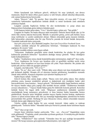 Onları karşılamak için bekleyen görevli, etkileyici bir neşe içindeydi, son derece
muntazam, flanel bir takım elbise giyen yaşlıca ve tatlı biriydi, yüksek teknoloji dünyasında,
eski zaman bankacılarına benziyordu.
     Adam, "Bonsoir," dedi. "İyi geceler. Beni izleyebilir misiniz, s'il vous plaît ?" Cevap
vermelerini beklemeden topuklarının üstünde döndü ve metal koridorda canlı adımlarla
yürümeye başladı.
     Langdon yanında Sophie'yle birlikte bir dizi koridorlardan ve yanıp sönen ana
bilgisayarların bulunduğu geniş odaların önünden geçti.
     Çelik kapının önüne gelen adam, "Voici," diyerek kapıyı onlara açtı. "İşte geldik."
     Langdon ile Sophie, bir başka dünyaya adım atmışlardı. Önlerini duran küçük oda, iyi bir
otelin lüks oturma odasına benziyordu. Metalle ve perçinler gitmiş, yerini şark halıları, koyu
meşe mobilyalar ve yastık) sandalyeler almıştı. Odanın ortasındaki geniş masanın üstünde,
hâlâ baloncuklar çıkarmakta olan bir şişe Perrier'in yanında iki kristal bardak duruyordu.
Yanındaki makinede kahve pişiyordu.
     Saat gibi çalışıyorlar, diye düşündü Langdon. Saat işini İsviçrelilere bırakmak lazım.
     Adamın yüzünde anlayışlı bir gülümseme belirmişti. "Anladığım kadarıyla bu bize
yaptığınız ilk ziyaret," dedi.
     Sophie tereddüt ettikten sonra başını salladı.
     "Anlıyorum. Anahtarlar genellikle miras olarak bırakılırlar, bu yüzden ilk kez gelen
kullanıcılar protokolü bilmezler." İçeceklerin durduğu masayı gösterdi. "Odayı dilediğiniz
kadar kullanabilirsiniz."
     Sophie, "Anahtarların miras olarak bırakılabileceğini söylemiştiniz, değil mî?" diye sordu.
     "Evet. Anahtarınız bir İsviçre sayı hesabına aittir ve genellikle nesilden nesile miras
bırakılırlar. Altın hesapların en kısa kasa kiraları elli yıldır. Peşin ödenirler. Bu yüzden aile
içinde pek çok kez elden ele geçtiğini görürüz."
     Langdon, ona bakıyordu. "Elli yıl mı? "
     Adam, "En az," diye yanıt verdi. "Elbette daha uzun dönem için kasa kiralanabilir ama
pek kullanışlı değildir. Hesapta elli yıl süresince hareket görülmezse, kasadakiler otomatik
olarak imha edilirler. Kasanıza ulaşmanız için işlemleri başlatayım mı?"
     Sophie başını salladı. "Lütfen."
     Görevli kolunu lüks salona doğru salladı. "Burası sizin özel görüş odanız. Ben odadan
çıktıktan sonra, kasanın içindekileri görmek ve değiştirmek için istediğiniz kadar vakit
harcayabilirsiniz, kasa kutunuz... buraya gelecek." Havaalanlarındaki bagaj bantlarını andıran
bir taşıyıcı bandın odaya giriş yaptığı arka taraftaki duvara yürüdü. "Anahtarınızı buradaki
yuvaya sokacaksınız..." Taşıyıcı banda bakan geniş bir elektronik konsolu gösterdi. Konsolun
üstünde benzer bir üçgen delik vardı. "Bilgisayar anahtarınızın üstündeki işaretleri
onayladığında hesap numaranızı gireceksiniz ve kasa kutunuz banka kasasından buraya
gönderilecek. Kasayla işiniz bittiğinde yeniden taşıyıcı bandın üzerine bırakıp, anahtarınızı
çıkarın ve işlemi tersten tekrar edin. Her şey otomatiğe bağlandığından, işlemleriniz bu banka
personelinden bile gizlidir. Herhangi bir şeye ihtiyacınız olursa, odanın ortasındaki masanın
üstünde duran çağrı düğmesine basın."
     Telefon çaldığı sırada Sophie bir soru sormak üzereydi. Adam şaşkın ve mahcup
görünüyordu. "İzninizle lütfen." Masadaki kahveyle Perrier'in yanında duran telefonun başına
gitti.
     "Oui?" diye cevap verdi.
     Arayan kişiyi dinlerken kaşları çatılıyordu. "Oui... oui... d'accord." Kapattıktan sonra
zorla gülümsedi. "Üzgünüm, şimdi yanınızdan ayrılmam gerekiyor. Evinizdeymiş gibi hareket
edin." Hemen kapıya yöneldi.
     Sophie, "Affedersiniz?" diye seslendi. "Gitmeden önce bir şeyi açıklığa kavuşturabilir
misiniz? Bir hesap numarası gireceğimizden bahsetmiştiniz, öyle değil mi?"
 