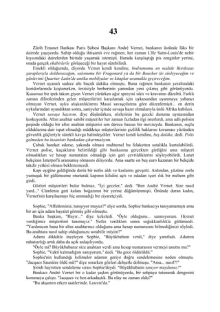 43
    Zürih Emanet Bankası Paris Şubesi Başkanı André Vernet, bankanın üstünde lüks bir
dairede yaşıyordu. Sahip olduğu ihtişamlı eve rağmen, her zaman L'Ile Saint-Louis'de nehir
kıyısındaki dairelerden birinde yaşamak istemişti. Burada karşılaştığı pis zenginler yerine,
orada gerçek ekabirlerle görüşeceği bir hayat sürebilirdi.
    Emekli olduğumda, diyordu Vernet kendi kendine, bodrumumu en nadide Bordeaux
şaraplarıyla dolduracağım, salonumu bir Fragonard ya da bir Boucher ile süsleyeceğim ve
günlerimi Quartier Latin'de antika mobilyalar ve kitaplar aramakla geçireceğim.
    Vernet uyanalı sadece altı buçuk dakika olmuştu. Buna rağmen bankanın yeraltındaki
koridorlarında koştururken, terzisiyle berberinin yanından yeni çıkmış gibi görünüyordu.
Kusursuz bir ipek takım giyen Vernet yürürken ağız spreyini sıktı ve kravatını düzeltti. Farklı
zaman dilimlerinden gelen müşterilerini karşılamak için uykusundan uyanmaya yabancı
olmayan Vernet, uyku alışkanlıklarını Masai savaşçılarına göre düzenlemişti... en derin
uykularından uyandıktan sonra, saniyeler içinde savaşa hazır olmalarıyla ünlü Afrika kabilesi.
    Vernet savaşa hazırım, diye düşünürken, sözlerinin bu geceki duruma uymasından
korkuyordu. Altın anahtar sahibi müşteriler her zaman fazladan ilgi isterlerdi, ama adlı polisin
peşinde olduğu bir altın anahtar müşterisi son derece hassas bir mevzuydu. Bankanın, suçlu
olduklarına dair ispat olmadığı müddetçe müşterilerinin gizlilik haklarını koruması yüzünden
güvenlik güçleriyle sürekli kavga halindeydiler. Vernet kendi kendine, beş dakika, dedi. Polis
gelmeden bu insanları bankadan çıkartmalıyım.
    Çabuk hareket ederse, yakında olması muhtemel bu felaketten ustalıkla kurtulabilirdi.
Vernet polise, kaçakların belirtildiği gibi bankasına gerçekten girdiğini ama müşteri
olmadıkları ve hesap numaralan olmadığı için geri çevrildiklerini söyleyebilirdi. Lanet
bekçinin Interpol'ü aramamış olmasını diliyordu. Ama saatte on beş euro kazanan bir bekçide
takdir yetkisi olması beklenemezdi.
    Kapı eşiğine geldiğinde derin bir nefes aldı ve kaslarını gevşetti. Ardından, yüzüne zorla
yumuşak bir gülümseme oturtarak kapının kilidini açtı ve odadan içeri ılık bir meltem gibi
girdi.
    Gözleri müşterileri bulur bulmaz, "İyi geceler," dedi. "Ben André Vernet. Size nasıl
yard..." Cümlenin geri kalanı boğazının bir yerine düğümlenmişti. Önünde duran kadın,
Vernet'nin karşılaşmayı hiç ummadığı bir ziyaretçiydi.

    Sophie, "Affedersiniz, tanışıyor muyuz?" diye sordu, Sophie bankacıyı tanıyamamıştı ama
bir an için adam hayalet görmüş gibi olmuştu.
    Banka başkanı, "Hayır..." diye kekeledi. "Öyle olduğunu... sanmıyorum. Hizmet
verdiğimiz müşterileri tanımayız." Nefes verdikten sonra soğukkanlılıkla gülümsedi.
"Yardımcım bana bir altın anahtarınız olduğunu ama hesap numarasını bilmediğinizi söyledi.
Bu anahtara nasıl sahip olduğunuzu sorabilir miyim?"
    Adamı dikkâtle inceleyen Sophie, "Büyükbabam verdi," diye yanıtladı. Adamın
rahatsızlığı artık daha da açık anlaşılıyordu.
    "Öyle mi? Büyükbabanız size anahtarı verdi ama hesap numarasını vermeyi unuttu mu?"
    Sophie, "Vakti kalmadığını sanıyorum," dedi. "Bu gece öldürüldü."
    Sophie'nin kullandığı kelimeler adamın geriye doğru sendelemesine neden olmuştu.
"Jacques Sauniére öldü mü?" diye sorarken gözleri dehşetle dolmuşu. "Ama... nasıl?!"
    Şimdi hayretten sendeleme sırası Sophie'deydi. "Büyükbabamı tanıyor muydunuz?"
    Bankacı André Vernet bir o kadar şaşkın görünüyordu, bir sehpaya tutunarak dengesini
korumaya çalıştı. "Jacques ve ben arkadaştık. Bu olay ne zaman oldu?"
    "Bu akşamın erken saatlerinde. Louvre'da."
 