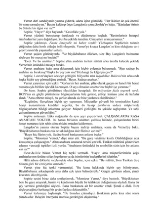 Vernet deri sandalyenin yanına giderek, adeta içine gömüldü. "Her ikinize de çok önemli
bir soru sormalıyım." Başını kaldırıp önce Langdon'a sonra Sophie'ye baktı. "İkinizden birinin
bu ölümle bir ilgisi var mı?"
    Sophie, "Hayır!" diye haykırdı. "Kesinlikle yok."
    Vernet yüzünü buruşturup duraksadı ve düşünmeye başladı. "Resimleriniz Interpol
tarafından her yere dağıtılıyor. Sizi bu şekilde tanıdım. Cinayetten aranıyorsunuz."
    Sophie yıkılmıştı. Fache Interpol'e mi haber verdi? Yüzbaşının Sophie'nin tahmin
ettiğinden daha hırslı olduğu belli oluyordu. Vernet'ye kısaca Langdon’ın kim olduğunu ve o
gece Louvre'da yaşananları anlattı.
    Vernet şaşkın görünüyordu. "Ve büyükbabanız ölürken, size Bay Langdon'ı bulmanızı
söyleyen bir mesaj mı bıraktı?"
    "Evet. Ve bu anahtarı." Sophie altın anahtarı tarikat mührü arka tarafta kalacak şekilde
Vernet'nin önündeki masaya bıraktı.
    Vernet anahtara baktı ama dokunmak için hiçbir eylemde bulunmadı. "Size sadece bu
anahtarı mı bırakmış? Başka bir şey yok mu? Herhangi bir kâğıt parçası?"
    Sophie, Louvre'dayken aceleye geldiğini biliyordu ama Kayalıklar Bakiresi'nin arkasında
başka hiçbir şey görmediğine emindi. "Hayır. Sadece anahtar."
    Vernet çaresizce içini çekti. "Korkarım her anahtar, şifre olarak geçen on haneli bir hesap
numarasıyla birlikte işlevlik kazanıyor. O sayı olmadan anahtarınız hiçbir işe yaramaz."
    On hane. Sophie gönülsüzce olasılıkları hesapladı. On milyardan fazla seçenek vardı.
DCPJ'nin en güçlü çözümleme bilgisayarlarını bile getirse, şifreyi kırması yine de haftalar
alırdı. "Ama elbette mösyö, bu şartlar altında siz bize yardımcı olabilirsiniz."
    "Üzgünüm. Gerçekten hiçbir şey yapamam. Müşteriler güvenli bir terminalden kendi
hesap numaralarını kendileri seçerler, bu da hesap paralarını sadece müşterilerle
bilgisayarların bildiği anlamına geliyor. Müşteri gizliliğini bu şekilde sağlıyoruz. Ve tabii
çalışanlarımızın güvenliğini."
    Sophie anlamıştı. Lüks mağazalar da aynı şeyi yapıyorlardı. ÇALIŞANLARDA KASA
ANAHTARI YOKTUR. Bu banka birisinin anahtarı çalması halinde, çalışanlardan birini
hesap numarası için rehin alma riskini ortadan kaldırmıştı.
    Langdon’ın yanına oturan Sophie başını indirip anahtara, sonra da Vernet'ye baktı.
"Büyükbabamın bankanızda ne sakladığına dair fikriniz var mı?"
    "Hayır hiç fikrim yok. Geldschrank bankasının anlamı budur."
    Sophie, "Monsieur Vernet," diye ısrar etti. "Bu gece vaktimiz kısıtlı Olabildiğince açık
konuşmaya çalışacağım." Altın anahtara uzanarak tersini çevirdi. Tarikat mührünü gösterirken
adamın vereceği tepkileri izli. yordu. "Anahtarın üstündeki bu sembolün sizin için bir anlamı
var mı?"
    Fleur-de-lis'e bakan Vernet hiç tepki vermedi. "Hayır, ama müşterilerimizin çoğu
anahtarlarının üstüne şirket logolarını ya da isimlerinin başharflerini işletirler."
    Hâlâ adamı dikkatle incelemekte olan Sophie, içini çekti. "Bu mühür, Sion Tarikatı diye
bilinen gizli bir cemiyetin sembolü."
    Vernet yine hiç tepki vermemişti. "Bu konu hakkında hiçbir şey bilmiyorum.
Büyükbabanız arkadaşımdı ama daha çok işten bahsederdik." Gergin görünen adam, şimdi
kravatını düzeltiyordu.
    Sophie sesini biraz daha sertleştirerek, "Monsieur Vernet," diye bastırdı. "Büyükbabam
beni bu gece arayarak, benim ve kendisinin büyük bir tehlikede olduğumuzu söyledi. Bana bir
şey vermesi gerektiğini söyledi. Bana bankanıza ait bir anahtar verdi. Şimdi o öldü. Bize
söyleyeceğiniz herhangi bir şeyin faydası dokunabilir."
    Vernet terlemeye başlamıştı. "Bu binadan çıkmalıyız. Korkarım polis kısa süre sonra
burada olur. Bekçim Interpol'ü araması gerektiğini düşünmüş."
 
