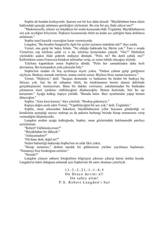Sophie de bundan korkuyordu. Şansını son bir kez daha denedi. "Büyükbabam bana ailem
hakkındaki gerçeği anlatması gerektiğini söylemişti. Bu size bir şey ifade ediyor mu?"
    "Mademoiselle, aileniz siz küçükken bir araba kazasında öldü. Üzgünüm. Büyükbabanızın
sizi çok sevdiğini biliyorum. İlişkinizi kesmenizde ötürü ne kadar acı çektiğini bana defalarca
anlatmıştı."
    Sophie nasıl karşılık vereceğine karar veremiyordu.
    Langdon, "Bu hesabın Sangreal'le ilgili bir şeyler içermesi mümkün mü?" diye sordu.
    Vernet, ona garip bir bakış fırlattı. "Ne olduğu hakkında hiç fikrim yok." Tam o sırada
Vernet'nin cep telefonu çaldı ve o da, telefonu kemerinden çıkardı. "Oui?" Dinlerken
yüzündeki şaşkın ifade giderek endişeye dönüştü. "Polis mi? Bu denli çabuk mu?"
Küfrettikten sonra Fransızca birtakım talimatlar verip, az sonra lobide olacağını söyledi.
    Telefonu kapattıktan sonra Sophie'ye döndü. "Polis her zamankinden daha hızlı
davranmış. Biz konuşurken yola çıkmışlar bile."
    Sophie'nin oradan eli boş ayrılmaya niyeti yoktu. "Onlara çoktan gelip gittiğimizi
söyleyin. Bankayı aramak isterlerse, arama emrini sorun. Böylece biraz zaman kazanırız."
    Vernet, "Dinleyin," dedi. "Jacques dostumdu ve bankamın bu türden bir baskıya hiç
ihtiyacı yok. İşte bu iki sebepten ötürü, bu tutuklamanın benim alanım dahilinde
gerçekleşmesini istemiyorum. Bana bir dakika verirseniz, yakalanmadan bu bankadan
çıkmanıza nasıl yardımcı olabileceğimi düşüneceğim. Bunun haricinde, ben bu işe
karışmam." Ayağa kalkıp, kapıya yürüdü. "Burada kalın. Bazı ayarlamalar yapıp hemen
döneceğim."
    Sophie, "Ama kasa kutusu," diye yineledi. "Bırakıp gidemeyiz."
    Kapıya doğru acele eden Vernet, "Yapabileceğim bir şey yok," dedi. Üzgünüm."
    Sophie, onun arkasından bakarken, büyükbabasının yıllar boyunca gönderdiği ve
kendisinin açmadığı sayısız mektup ya da paketin herhangi birinde hesap numarasını verip
vermediğini düşünüyordu.
    Langdon aniden ayağa kalktığında, Sophie, onun gözlerindeki beklenmedik parıltıyı
sezinlemişti.
    "Robert? Gülümsüyorsun?"
    "Büyükbaban bir dâhiydi."
    "Anlayamadım?"
    "On hane dedi, değil mi?"
    Neden bahsettiği hakkında Sophie'nin en ufak fikri yoktu.
    "Hesap numarası," derken tanıdık bir gülümseme yüzüne yayılmaya başlamıştı.
"Numarayı bize bıraktığına eminim."
    "Nerede?"
    Langdon cinayet sahnesi fotoğrafının bilgisayar çıktısını çıkarıp harım üstüne koydu.
Langdon'ın haklı olduğunu anlamak için Sophie'nin ilk satırı okuması yeterliydi.

                                 13–3–2–21–1–1–8-5
                                 On Draco devini al!
                                    On sahte alim!
                              P.S. Robert Langdon'ı bul
 