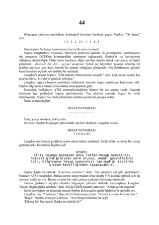 44
   Bilgisayar çıktısını incelerken, kriptograf duyuları harekete geçen Sophie, "On hane,"
dedi.
                                  13–3–2–21–1–1–8-5

    Grand-pére bu hesap numarasını Louvre'da yere yazmıştı!
    Sophie karıştırılmış Fibonacci Dizimi'ni parkenin üstünde ilk gördüğünde, yazılmasının
tek amacının DCPJ'nin kriptografları aramasını sağlayarak, Sophie'yi işe karıştırmak
olduğunu düşünmüştü. Daha sonra sayıların, diğer satırları deşifre etmek için ipucu verdiğini
görmüştü... düzensiz bir dizi... sayısal anagram. Şimdi ise hayretten şaşkına dönmüş bir
şekilde sayıların çok daha önemli bir anlamı olduğunu görüyordu. Büyükbabasının gizemli
kasa kutusunu açacak son anahtar bu sayılardı.
    Langdon'a dönen Sophie, "Çift anlamlı bilmecelerde ustaydı," dedi. Çok anlam içeren her
şeye bayılırdı. Şifrelerin içindeki şifrelere."
    Langdon taşıyıcı bandın yanındaki elektronik konsola doğru yürümeye başlamıştı bile.
Sophie bilgisayar çıktısını eline alarak onun peşinen gitti.
    Konsolda, bankaların ATM terminallerindekine benzer bir tuş takımı vardı. Ekranda
bankanın haç şeklindeki logosu görünüyordu. Tuş takımın yanında üçgen bir delik
bulunuyordu. Sophie hiç vakit yitirmeden anahtar gövdesini yuvaya soktu.
    Ekran o anda değişti.

                                     HESAP NUMARASI:
                                      --------------

   İmleç yanıp sönüyor, bekliyordu.
   On hane. Sophie bilgisayar çıktısındaki sayıları okurken, Langdon tuşladı.

                                     HESAP NUMARASI:
                                        1332211185

   Langdon son haneyi girdikten sonra ekran tekrar yenilendi. farklı dilde yazılmış bir mesaj
görünüyordu. En üstteki İngilizciydi.

                                 UYARI:
           Giriş tuşuna basmadan önce lütfen hesap numaranızı
         hatasız girdiğinizden emin olunuz. Kendi güvenliğiniz
         için, bilgisayar hesap numaranızı tanımadığı takdirde
                   sistem kendiliğinden kapanacaktır.

   Sophie kaşlarını çatarak, "Fonction terminer," dedi. 'Tek şansımız var gibi görünüyor."
Standart ATM makineleri, banka kartını alıkoymadan önce doğru PIN kodunu girmek için üç
deneme hakkı verirdi. Bunun sıradan bir nakit çekme makinesi olmadığı ortadaydı.
   Ekrana girdikleri sayıyla elindeki bilgisayar çıktısını dikkatle karşılaştıran Langdon,
"Sayıyı doğru girdik sanırım," dedi. Eliyle GİRİŞ tuşunu işaret etti. "Ateşleyelim bakalım."
   İşaret parmağını tuş takımına uzatan Sophie aklına gelen garip düşünceyle tereddüt etti.
   Langdon, ona, "Hadisene," diyerek hızlandırmaya çalıştı. "Vernet az sonra burada olur."
   "Hayır." Sophie elini geri çekmişti. "Asıl hesap numarası bu değil
   "Elbette bu! On haneli. Başka ne olabilir ki?"
 