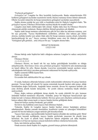 "Fazlasıyla gelişigüzel."
    Gelişigüzel mi? Langdon bu fikre kesinlikle katılmıyordu. Banka müşterilerinden PIN
kodlarını gelişigüzel sayılardan seçmelerini isterdi, böylece numarayı kimse tahmin edemezdi.
Elbette buradaki müşteriler de hesap numaralarını gelişigüzel sayılardan seçeceklerdi.
    Sophie ekrana yazdığı her şeyi sildi ve kendinden emin bir ifadeyle Langdon'a baktı. "Bu
gelişigüzel sayının, Fibonacci Dizimi'nden seçilmiş büyük bir tesadüf olurdu."
    Langdon onun haklı olabileceğini fark etmişti. Sophie daha önce bu Fibonacci Dizimi'ni
oluşturacak şekilde sıralamıştı. Bunun olabilme ihtimali gerçekten çok düşüktü.
    Sophie sanki hesap numarası ezberindeymiş gibi bir kez daha tuş takımına uzanmış, yeni
bir sayı giriyordu. "Ayrıca büyükbabamın sembollere, şifrelere olan tutkusu göz önüne
alınırsa, mutlaka kendisi için anlam ifade eden bir hesap numarası seçmiş olmalı, kolaylıkla
hatırlayabileceği bir şey." Sayıyı yazmayı bitirdikten sonra sinsi bir ifadeyle gülümsedi.
"Gelişigüzel gibi görünen... ama olmayan bir şey." Langdon ekrana baktı.

                                       HESAP NUMARASI:
                                          1332211185


    Ekrana baktığı anda Sophie'nin haklı olduğunu anlaması Langdon’ın sadece saniyelerini
almıştı.
    Fibonacci Dizimi
    1-1-2-3-5-8-13-21
    Fibonacci Dizimi, on haneli tek bir sayı haline getirildiğinde kesinlikle ne olduğu
anlaşılmıyordu. Hatırlaması kolay ama görünüşü gelişigüzel. Sauniére'in asla unutamayacağı
on haneli dâhice bir şifre. Bunun dışında, Louvre'un zeminindeki karışık sayıların sıraya
sokulduğunda ünlü diziyi meydana getirmesini mükemmel bir biçimde açıklıyordu.
    Sophie uzanarak GİRİŞ tuşuna bastı.
    Hiçbir şey olmadı.
    En azından fark edebilecekleri bir şey olmadı.

    O sırada, bankanın altlarında bulunan yeraltı mahzenindeki robotumsu bir pençe harekete
geçmişti. Tavana bağlı çift eksenli bir taşıma sisteminde kayarak hareket eden pençe, aldığı
koordinatlara doğru ilerliyordu. Aşağıdaki beton zeminde, devasa bir ızgaranın üstünde yan
yana dizilmiş plastik kasalar duruyordu... bir yeraltı odasına sıralanmış küçük tabutları
andırıyorlardı.
    Pençe, doğru noktaya geldiğinde durup alçaldı, bu sırada elektrikli bir göz, kutunun
üstündeki barkod numarasını okuyordu. Ardından, pençe bir bilgisayar hassasiyetiyle ağır
kulpu kavradı ve kutuyu diklemesine kaldırdı. Devreye giren yeni cihazların yardımıyla pençe
kutuyu odanın diğer ucuna taşıdı ve taşıyıcı bandın üzerine geldiğinde durdu.
    Sonra kol kutuyu nazikçe bırakarak, geri çekildi.
    Kol devre dışı kaldıktan sonra taşıyıcı bant dönmeye başladı...
    Yukarıda, Sophie ile Langdon taşıyıcı bandın hareket etmeye başladığını görünce
rahatlamışlardı. Bandın yanında dururlarken, kendilerini içinden ne çıkacağını bilmedikleri
gizemli bir bavulu bekleyen yorgun tatilciler gibi hissediyorlardı.
    Taşıyıcı bant odaya, sağ taraflarındaki hareketli kapının altındaki dar aralıktan girdi. Metal
kapı yukarı kayarak açıldığında, taşıyıcı bandın gerilerinde muazzam bir plastik kutu
belirmişti. Bu siyah ve plastik kutu, Sophie'nin tahmin ettiğinden çok daha büyüktü.
Uçaklarda evcil hayvan taşımaya yarayan kafeslerin deliksiz olanlarına benziyordu.
    Kutu, tam önlerine gelince durdu.
    Orada sessizce duran Sophie ile Langdon, gizemli kutuya gözlerini dikmişlerdi.
 