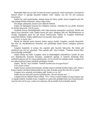 Bankadaki diğer her şey gibi, bu kutu da sanayi yapımıydı, metal menteşeleri, üzerinde bir
barkod etiketi ve ağırlığa dayanıklı kulpları vardı. Sophie, onu dev bir alet çantasına
benzetmişti.
    Sophie hiç vakit kaybetmeden, önünde duran iki tokayı çözdü. Sonra Langdon'a göz attı.
Ağır kapağı birlikte kaldırarak, arkaya doğru ittiler.
    Öne doğru yaklaşarak, kasanın içine dikkatle baktılar.
    Sophie ilk baktığında kutunun boş olduğunu sanmıştı. Ardından bir şey gördü. Kutunun
en altında duruyordu. Tek bir nesne.
    Ayakkabı kutusu büyüklüğündeki cilalı tahta kutunun menteşeleri oymalıydı. Parlak mor
ağacın koyu damarları vardı. Sophie bunun gül ağacı olduğunu fark etti. Büyükbabasının en
sevdiği. Kapağında güzel bir gül deseni bulunuyordu. Sophie ile Langdon birbirlerine
şaşkınlıkla baktılar. Sophie eğilip kutuyu kavrayarak, dışarı çıkardı.
    Tanrım, ne kadar ağır!
    Büyük bir dikkatle geniş masanın üstüne taşıyıp, bıraktı. Langdon, yanında duruyordu.
Her ikisi de, büyükbabasının bulmaları için gönderdiği küçük hazine sandığına gözlerini
dikmişti.
    Langdon kapaktaki el oyması beş yapraklı güle hayretle bakıyordu. Bu türden gül
şekillerini pek çok kez görmüştü. "Beş yapraklı gül," diye fısıldadı. "Tarikatın Kutsal Kâse
için kullandığı semboldür."
    Sophie dönüp ona baktı. Langdon, onun ne düşündüğünü anlayabiliyor, kendisi de aynı
şeyi düşünüyordu. Kutunun boyutları, içindekinin ağırlığı ve tarikatın kullandığı Kâse
sembolü kuşkusuz tek bir sonuca götürüyordu. İsa'nın Kadehi bu sandığın içinde. Langdon bir
kez daha kendisine bunun mümkün olmadığını söyledi.
    Sophie, "Bu bir," diye fısıldadı. "Kadehi koymak için en uygun boyut."
    O bir kadeh olamaz.
    Sophie kutuyu açmaya hazırlanarak, sandığı masanın üstünde kendine doğru çekti. Fakat o
kutuyu hareket ettirirken beklenmedik bir şey oldu. Kutudan garip lıkır lıkır bir ses geldi.
    Langdon iyice anlamak için kulağım eğdi. İçinde sıvı mı var?
    Sophie de aynı derecede şaşırmış görünüyordu. "Sen de duydun mu?..."
    Langdon boş bir ifadeyle başını salladı. "Sıvı." İleriye uzanan Sophie yavaşça kopçayı açtı
ve kapağı kaldırdı. İçindeki nesne, Langdon’ın o güne dek gördüğü hiçbir şeye benzemiyordu.
Ama her ikisi de bir şeyi o anda iyice anlamıştı. Bu kesinlikle İsa'nın Kadehi değildi.
 