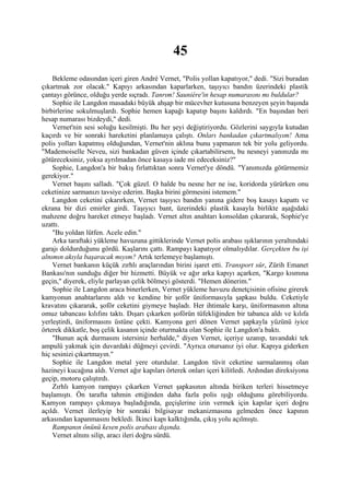 45
    Bekleme odasından içeri giren André Vernet, "Polis yollan kapatıyor," dedi. "Sizi buradan
çıkartmak zor olacak." Kapıyı arkasından kaparlarken, taşıyıcı bandın üzerindeki plastik
çantayı görünce, olduğu yerde sıçradı. Tanrım! Sauniére'in hesap numarasını mı buldular?
    Sophie ile Langdon masadaki büyük ahşap bir mücevher kutusuna benzeyen şeyin başında
birbirlerine sokulmuşlardı. Sophie hemen kapağı kapatıp başını kaldırdı. "En başından beri
hesap numarası bizdeydi," dedi.
    Vernet'nin sesi soluğu kesilmişti. Bu her şeyi değiştiriyordu. Gözlerini saygıyla kutudan
kaçırdı ve bir sonraki hareketini planlamaya çalıştı. Onları bankadan çıkartmalıyım! Ama
polis yolları kapatmış olduğundan, Vernet'nin aklına bunu yapmanın tek bir yolu geliyordu.
"Mademoiselle Neveu, sizi bankadan güven içinde çıkartabilirsem, bu nesneyi yanınızda mı
götüreceksiniz, yoksa ayrılmadan önce kasaya iade mi edeceksiniz?"
    Sophie, Langdon'a bir bakış fırlattıktan sonra Vernet'ye döndü. "Yanımızda götürmemiz
gerekiyor."
    Vernet başını salladı. "Çok güzel. O halde bu nesne her ne ise, koridorda yürürken onu
ceketinize sarmanızı tavsiye ederim. Başka birini görmesini istemem."
    Langdon ceketini çıkarırken, Vernet taşıyıcı bandın yanına gidere boş kasayı kapattı ve
ekrana bir dizi emirler girdi. Taşıyıcı bant, üzerindeki plastik kasayla birlikte aşağıdaki
mahzene doğru hareket etmeye başladı. Vernet altın anahtarı konsoldan çıkararak, Sophie'ye
uzattı.
    "Bu yoldan lütfen. Acele edin."
    Arka taraftaki yükleme havuzuna gittiklerinde Vernet polis arabası ışıklarının yeraltındaki
garajı doldurduğunu gördü. Kaşlarını çattı. Rampayı kapatıyor olmalıydılar. Gerçekten bu işi
alnımın akıyla başaracak mıyım? Artık terlemeye başlamıştı.
    Vernet bankanın küçük zırhlı araçlarından birini işaret etti. Transport sûr, Zürih Emanet
Bankası'nın sunduğu diğer bir hizmetti. Büyük ve ağır arka kapıyı açarken, "Kargo kısmına
geçin," diyerek, eliyle parlayan çelik bölmeyi gösterdi. "Hemen dönerim."
    Sophie ile Langdon araca binerlerken, Vernet yükleme havuzu denetçisinin ofisine girerek
kamyonun anahtarlarını aldı ve kendine bir şoför üniformasıyla şapkası buldu. Ceketiyle
kravatını çıkararak, şoför ceketini giymeye başladı. Her ihtimale karşı, üniformasının altına
omuz tabancası kılıfını taktı. Dışarı çıkarken şoförün tüfekliğinden bir tabanca aldı ve kılıfa
yerleştirdi, üniformasını üstüne çekti. Kamyona geri dönen Vernet şapkayla yüzünü iyice
örterek dikkatle, boş çelik kasanın içinde oturmakta olan Sophie ile Langdon'a baktı.
    "Bunun açık durmasını istersiniz herhalde," diyen Vernet, içeriye uzanıp, tavandaki tek
ampulü yakmak için duvardaki düğmeyi çevirdi. "Ayrıca otursanız iyi olur. Kapıya giderken
hiç sesinizi çıkartmayın."
    Sophie ile Langdon metal yere oturdular. Langdon tüvit ceketine sarmalanmış olan
hazineyi kucağına aldı. Vernet ağır kapıları örterek onları içeri kilitledi. Ardından direksiyona
geçip, motoru çalıştırdı.
    Zırhlı kamyon rampayı çıkarken Vernet şapkasının altında biriken terleri hissetmeye
başlamıştı. Ön tarafta tahmin ettiğinden daha fazla polis ışığı olduğunu görebiliyordu.
Kamyon rampayı çıkmaya başladığında, geçişlerine izin vermek için kapılar içeri doğru
açıldı. Vernet ilerleyip bir sonraki bilgisayar mekanizmasına gelmeden önce kapının
arkasından kapanmasını bekledi. İkinci kapı kalktığında, çıkış yolu açılmıştı.
    Rampanın önünü kesen polis arabası dışında.
    Vernet alnını silip, aracı ileri doğru sürdü.
 