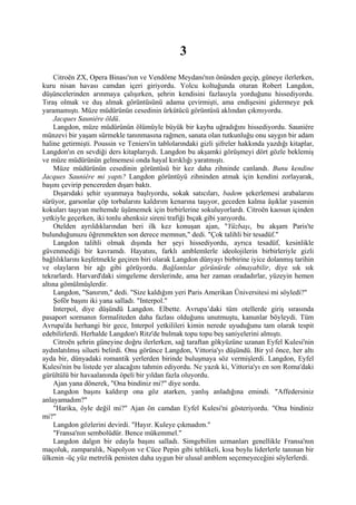 3
    Citroën ZX, Opera Binası'nın ve Vendôme Meydanı'nın önünden geçip, güneye ilerlerken,
kuru nisan havası camdan içeri giriyordu. Yolcu koltuğunda oturan Robert Langdon,
düşüncelerinden arınmaya çalışırken, şehrin kendisini fazlasıyla yorduğunu hissediyordu.
Tıraş olmak ve duş almak görüntüsünü adama çevirmişti, ama endişesini gidermeye pek
yaramamıştı. Müze müdürünün cesedinin ürkütücü görüntüsü aklından çıkmıyordu.
    Jacques Sauniére öldü.
    Langdon, müze müdürünün ölümüyle büyük bir kayba uğradığını hissediyordu. Sauniére
münzevi bir yaşam sürmekle tanınmasına rağmen, sanata olan tutkunluğu onu saygın bir adam
haline getirmişti. Poussin ve Teniers'in tablolarındaki gizli şifreler hakkında yazdığı kitaplar,
Langdon'ın en sevdiği ders kitaplarıydı. Langdon bu akşamki görüşmeyi dört gözle beklemiş
ve müze müdürünün gelmemesi onda hayal kırıklığı yaratmıştı.
    Müze müdürünün cesedinin görüntüsü bir kez daha zihninde canlandı. Bunu kendine
Jacques Sauniére mi yaptı? Langdon görüntüyü zihninden atmak için kendini zorlayarak,
başını çevirip pencereden dışarı baktı.
    Dışarıdaki şehir uyanmaya başlıyordu, sokak satıcıları, badem şekerlemesi arabalarını
sürüyor, garsonlar çöp torbalarını kaldırım kenarına taşıyor, geceden kalma âşıklar yasemin
kokuları taşıyan meltemde üşümemek için birbirlerine sokuluyorlardı. Citroën kaosun içinden
yetkiyle geçerken, iki tonlu ahenksiz sireni trafiği bıçak gibi yarıyordu.
    Otelden ayrıldıklarından beri ilk kez konuşan ajan, "Yüzbaşı, bu akşam Paris'te
bulunduğunuzu öğrenmekten son derece memnun," dedi. "Çok talihli bir tesadüf."
    Langdon talihli olmak dışında her şeyi hissediyordu, ayrıca tesadüf, kesinlikle
güvenmediği bir kavramdı. Hayatını, farklı amblemlerle ideolojilerin birbirleriyle gizli
bağlılıklarını keşfetmekle geçiren biri olarak Langdon dünyayı birbirine iyice dolanmış tarihin
ve olayların bir ağı gibi görüyordu. Bağlantılar görünürde olmayabilir, diye sık sık
tekrarlardı. Harvard'daki simgeleme derslerinde, ama her zaman oradadırlar, yüzeyin hemen
altına gömülmüşlerdir.
    Langdon, "Sanırım," dedi. "Size kaldığım yeri Paris Amerikan Üniversitesi mi söyledi?"
    Şoför başını iki yana salladı. "Interpol."
    Interpol, diye düşündü Langdon. Elbette. Avrupa’daki tüm otellerde giriş sırasında
pasaport sormanın formaliteden daha fazlası olduğunu unutmuştu, kanunlar böyleydi. Tüm
Avrupa'da herhangi bir gece, Interpol yetkilileri kimin nerede uyuduğunu tam olarak tespit
edebilirlerdi. Herhalde Langdon'ı Ritz'de bulmak topu topu beş saniyelerini almıştı.
    Citroën şehrin güneyine doğru ilerlerken, sağ taraftan gökyüzüne uzanan Eyfel Kulesi'nin
aydınlatılmış silueti belirdi. Onu görünce Langdon, Vittoria'yı düşündü. Bir yıl önce, her altı
ayda bir, dünyadaki romantik yerlerden birinde buluşmaya söz vermişlerdi. Langdon, Eyfel
Kulesi'nin bu listede yer alacağını tahmin ediyordu. Ne yazık ki, Vittoria'yı en son Roma'daki
gürültülü bir havaalanında öpeli bir yıldan fazla oluyordu.
    Ajan yana dönerek, "Ona bindiniz mi?" diye sordu.
    Langdon başını kaldırıp ona göz atarken, yanlış anladığına emindi. "Affedersiniz
anlayamadım?"
    "Harika, öyle değil mi?" Ajan ön camdan Eyfel Kulesi'ni gösteriyordu. "Ona bindiniz
mi?"
    Langdon gözlerini devirdi. "Hayır. Kuleye çıkmadım."
    "Fransa'nın sembolüdür. Bence mükemmel."
    Langdon dalgın bir edayla başını salladı. Simgebilim uzmanları genellikle Fransa'nın
maçoluk, zamparalık, Napolyon ve Cüce Pepin gibi tehlikeli, kısa boylu liderlerle tanınan bir
ülkenin -üç yüz metrelik penisten daha uygun bir ulusal amblem seçemeyeceğini söylerlerdi.
 