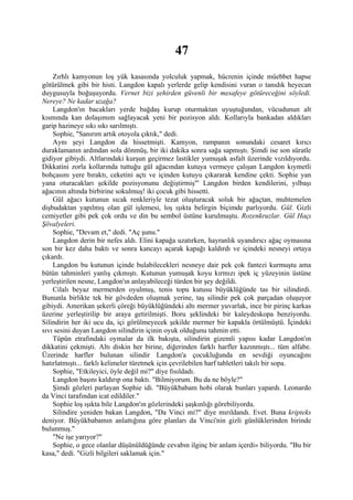 47
    Zırhlı kamyonun loş yük kasasında yolculuk yapmak, hücrenin içinde müebbet hapse
götürülmek gibi bir histi. Langdon kapalı yerlerde gelip kendisini vuran o tanıdık heyecan
duygusuyla boğuşuyordu. Vernet bizi şehirden güvenli bir mesafeye götüreceğini söyledi.
Nereye? Ne kadar uzağa?
    Langdon'ın bacakları yerde bağdaş kurup oturmaktan uyuştuğundan, vücudunun alt
kısmında kan dolaşımım sağlayacak yeni bir pozisyon aldı. Kollarıyla bankadan aldıkları
garip hazineye sıkı sıkı sarılmıştı.
    Sophie, "Sanırım artık otoyola çıktık," dedi.
    Aynı şeyi Langdon da hissetmişti. Kamyon, rampanın sonundaki cesaret kırıcı
duraklamanın ardından sola dönmüş, bir iki dakika sonra sağa sapmıştı. Şimdi ise son süratle
gidiyor gibiydi. Altlarındaki kurşun geçirmez lastikler yumuşak asfalt üzerinde vızıldıyordu.
Dikkatini zorla kollarında tuttuğu gül ağacından kutuya vermeye çalışan Langdon kıymetli
bohçasını yere bıraktı, ceketini açtı ve içinden kutuyu çıkararak kendine çekti. Sophie yan
yana oturacakları şekilde pozisyonunu değiştirmiş"' Langdon birden kendilerini, yılbaşı
ağacının altında birbirine sokulmuş! iki çocuk gibi hissetti.
    Gül ağacı kutunun sıcak renkleriyle tezat oluşturacak soluk bir ağaçtan, muhtemelen
dişbudaktan yapılmış olan gül işlemesi, loş ışıkta belirgin biçimde parlıyordu. Gül. Gizli
cemiyetler gibi pek çok ordu ve din bu sembol üstüne kurulmuştu. Rozenkruzlar. Gül Haçı
Şövalyeleri.
    Sophie, "Devam et," dedi. "Aç şunu."
    Langdon derin bir nefes aldı. Elini kapağa uzatırken, hayranlık uyandırıcı ağaç oymasına
son bir kez daha baktı ve sonra kancayı açarak kapağı kaldırdı ve içindeki nesneyi ortaya
çıkardı.
    Langdon bu kutunun içinde bulabilecekleri nesneye dair pek çok fantezi kurmuştu ama
bütün tahminleri yanlış çıkmıştı. Kutunun yumuşak koyu kırmızı ipek iç yüzeyinin üstüne
yerleştirilen nesne, Langdon'ın anlayabileceği türden bir şey değildi.
    Cilalı beyaz mermerden oyulmuş, tenis topu kutusu büyüklüğünde tas bir silindirdi.
Bununla birlikte tek bir gövdeden oluşmak yerine, taş silindir pek çok parçadan oluşuyor
gibiydi. Amerikan şekerli çöreği büyüklüğündeki altı mermer yuvarlak, ince bir pirinç karkas
üzerine yerleştirilip bir araya getirilmişti. Boru şeklindeki bir kaleydeskopa benziyordu.
Silindirin her iki ucu da, içi görülmeyecek şekilde mermer bir kapakla örtülmüştü. İçindeki
sıvı sesini duyan Langdon silindirin içinin oyuk olduğunu tahmin etti.
    Tüpün etrafındaki oymalar da ilk bakışta, silindirin gizemli yapısı kadar Langdon'ın
dikkatini çekmişti. Altı diskin her birine, diğerinden farklı harfler kazınmıştı... tüm alfabe.
Üzerinde harfler bulunan silindir Langdon'a çocukluğunda en sevdiği oyuncağını
hatırlatmıştı... farklı kelimeler türetmek için çevrilebilen harf tabletleri takılı bir sopa.
    Sophie, "Etkileyici, öyle değil mi?" diye fısıldadı.
    Langdon başını kaldırıp ona baktı. "Bilmiyorum. Bu da ne böyle?"
    Şimdi gözleri parlayan Sophie idi. "Büyükbabam hobi olarak bunları yapardı. Leonardo
da Vinci tarafından icat edildiler."
    Sophie loş ışıkta bile Langdon'ın gözlerindeki şaşkınlığı görebiliyordu.
    Silindire yeniden bakan Langdon, "Da Vinci mi?" diye mırıldandı. Evet. Buna kripteks
deniyor. Büyükbabamın anlattığına göre planları da Vinci'nin gizli günlüklerinden birinde
bulunmuş."
    "Ne işe yarıyor?"
    Sophie, o gece olanlar düşünüldüğünde cevabın ilginç bir anlam içerdi» biliyordu. "Bu bir
kasa," dedi. "Gizli bilgileri saklamak için."
 