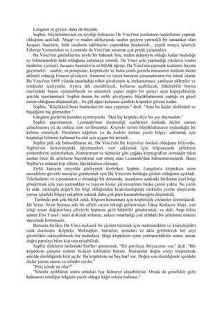 Langdon’ın gözleri daha da büyüdü.
    Sophie, büyükbabasının en sevdiği hobisinin Da Vinci'nin icatlarının modellerini yapmak
olduğunu açıkladı. Ahşap ve maden atölyesinde saatler geçiren yetenekli bir zanaatkar olan
Jacques Sauniére, ünlü ustaların taklitlerini yapmaktan hoşlanırdı... çeşitli emaye işleriyle
Fabergé Yumurtaları ve Leonardo da Vinci'nin sanattan çok pratik çalışmaları.
    Da Vinci'nin günlüklerine şöyle bir bakmak bile, neden dehasıyla olduğu kadar başladığı
işi bilinmemekle ünlü olduğunu anlamaya yeterdi. Da Vinci asla yapmadığı yüzlerce icadın
modelini çizmişti. Jacques Sauniére'in en büyük uğraşı, Da Vinci'nin çapraşık icatlarını hayata
geçirmekti... saatler, su pompaları, kripteksler ve hatta şimdi gururla masasının üstünde duran
eklemli ortaçağ Fransız şövalyesi. Anatomi ve vücut hareketi çalışmalarının bir ürünü olarak
Da Vinci'nin 1495 yılında tasarladığı robot şövalyenin iç mekanizması, yanlışsız eklemler ve
tendonlar içeriyordu. Ayrıca dik oturabilecek, kollarını açabilecek, bükülebilir boynu
üzerindeki başını oynatabilecek ve anatomik yapısı doğru bir çeneyi açıp kapayabilecek
şekilde tasarlanmıştı. Sophie daima bu zırhlı şövalyenin, büyükbabasının yaptığı en güzel
nesne olduğunu düşünmüştü... bu gül ağacı kutunun içindeki kripteksi görene kadar.
    Sophie, "Küçükken bana bunlardan bir tane yapmıştı," dedi. "Ama bu kadar süslüsünü ve
büyüğünü hiç görmedim."
    Langdon gözlerini kutudan ayırmıyordu. "Ben hiç kripteks diye bir şey duymadım."
    Sophie şaşırmamıştı. Leonardo'nun üretmediği icatlarının üstünde hiçbir zaman
çalışılmamış ya da onlara isim verilmemişti. Kripteks terimi büyükbabasının uydurduğu bir
kelime olmalıydı. Parşömen kâğıtları ya da kodeks üstüne yazılı bilgiyi saklamak için
kriptoloji bilimini kullanan bu alet için uygun bir terimdi.
    Sophie pek sık bahsedilmese de, Da Vinci'nin bir kriptoloji öncüsü olduğunu biliyordu.
Sophie'nin üniversitedeki öğretmenleri, veri saklamak için bilgisayarda şifreleme
yöntemlerini anlatırlarken, Zimmerman ve Schneier gibi çağdaş kriptografları övmüşler fakat
asırlar önce ilk şifreleme biçimlerini icat etmiş olan Leonardo'dan bahsetmemişlerdi. Bunu
Sophie'ye anlatan kişi elbette büyükbabası olmuştu.
    Zırhlı kamyon otoyolda gürleyerek ilerlerken Sophie, Langdon'a kripteksin uzun
mesafelere güvenli mesajlar göndermek için Da Vinci'nin bulduğu çözüm olduğunu açıkladı.
Telefonların ve e-postaların o olmadığı bir dönemde, insanların uzaktaki birilerine özel bilgi
göndermek için yazı yazmaktan ve taşıyan kişiye güvenmekten başka çaresi yoktu. Ne yazık
ki ulak, mektupta değerli bir bilgi olduğundan kuşkulandığında mektubu yerine ulaştırmak
yerine içindeki bilgiyi rakiplere satarak daha çok para kazanabileceğini düşünürdü.
     Tarihteki pek çok büyük zekâ, bilginin korunması için kriptolojik çözümler üretmişlerdi:
Jül Sezar, Sezar Kutusu adlı bir şifreli yazım tekniği geliştirmişti; İskoç Kraliçesi Mary, icat
ettiği sırası değiştirilmiş şifrelerle hapisten gizli bildiriler göndermişti; ve dâhi Arap bilim
adamı Ebu Yusuf i mail al-Kindi sırlarını, zekice tasarladığı çok alfabeli bir şifreleme sistemi
sayesinde korumuştu.
    Bununla birlikte Da Vinci mekanik bir çözüm üretmek için matematikten ve kriptolojiden
uzak durmuştu. Kripteks. Mektupları, haritaları, şemaları ve akla gelebilecek her şeyi
güvenlikle saklayabilecek bir muhafaza. Bilgi kripteksin içine yerleştirildikten sonra, ancak
doğru parolayı bilen kişi ona erişebilirdi.
    Sophie disklerin üstündeki harfleri göstererek, "Bir parolaya ihtiyacımız var," dedi. "Bir
kripteksin çalışma sistemi bisiklet kilitlerine benzer. Numaralar doğru sırayı oluşturacak
şekilde dizildiğinde kilit açılır. Bu kriptekste ise beş harf var. Doğru sıra dizildiğinde içerdeki
dişler yerine oturur ve silindir ayrılır."
    "Peki içinde ne olur?"
    "Silindir açıldıktan sonra ortadaki boş bölmeye ulaşabilirsin. Orada da genellikle gizli
kalmasını istediğin bilginin yazılı olduğu kâğıt rulosu bulunur."
 