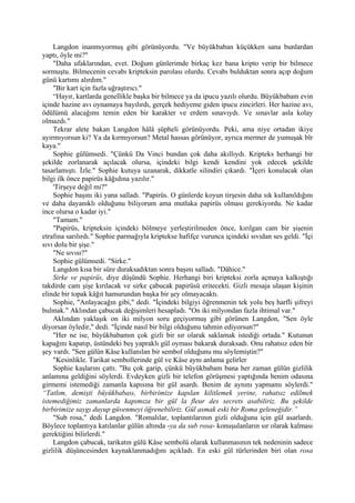 Langdon inanmıyormuş gibi görünüyordu. "Ve büyükbaban küçükken sana bunlardan
yaptı, öyle mi?"
    "Daha ufaklarından, evet. Doğum günlerimde birkaç kez bana kripto verip bir bilmece
sormuştu. Bilmecenin cevabı kripteksin parolası olurdu. Cevabı bulduktan sonra açıp doğum
günü kartımı alırdım."
    "Bir kart için fazla uğraştırıcı."
    “Hayır, kartlarda genellikle başka bir bilmece ya da ipucu yazılı olurdu. Büyükbabam evin
içinde hazine avı oynamaya bayılırdı, gerçek hediyeme giden ipucu zincirleri. Her hazine avı,
ödülümü alacağımı temin eden bir karakter ve erdem sınavıydı. Ve sınavlar asla kolay
olmazdı."
    Tekrar alete bakan Langdon hâlâ şüpheli görünüyordu. Peki, ama niye ortadan ikiye
ayırmıyorsun ki? Ya da kırmıyorsun? Metal hassas görünüyor, ayrıca mermer de yumuşak bîr
kaya."
    Sophie gülümsedi. "Çünkü Da Vinci bundan çok daha akıllıydı. Kripteks herhangi bir
şekilde zorlanarak açılacak olursa, içindeki bilgi kendi kendini yok edecek şekilde
tasarlamıştı. İzle." Sophie kutuya uzanarak, dikkatle silindiri çıkardı. "İçeri konulacak olan
bilgi ilk önce papirüs kâğıdına yazılır."
    'Tirşeye değil mi?"
    Sophie başını iki yana salladı. "Papirüs. O günlerde koyun tirşesin daha sık kullanıldığını
ve daha dayanıklı olduğunu biliyorum ama mutlaka papirüs olması gerekiyordu. Ne kadar
ince olursa o kadar iyi."
    "Tamam."
    "Papirüs, kripteksin içindeki bölmeye yerleştirilmeden önce, kırılgan cam bir şişenin
etrafına sarılırdı." Sophie parmağıyla kriptekse hafifçe vurunca içindeki sıvıdan ses geldi. "İçi
sıvı dolu bir şişe."
    "Ne sıvısı?"
    Sophie gülümsedi. "Sirke."
    Langdon kısa bir süre duraksadıktan sonra başını salladı. "Dâhice."
    Sirke ve papirüs, diye düşündü Sophie. Herhangi biri kripteksi zorla açmaya kalkıştığı
takdirde cam şişe kırılacak ve sirke çabucak papirüsü eritecekti. Gizli mesaja ulaşan kişinin
elinde bir topak kâğıt hamurundan başka bir şey olmayacaktı.
    Sophie, "Anlayacağın gibi," dedi. "İçindeki bilgiyi öğrenmenin tek yolu beş harfli şifreyi
bulmak." Aklından çabucak değişimleri hesapladı. "On iki milyondan fazla ihtimal var."
    Aklından yaklaşık on iki milyon soru geçiyormuş gibi görünen Langdon, "Sen öyle
diyorsan öyledir," dedi. "İçinde nasıl bir bilgi olduğunu tahmin ediyorsun?"
    "Her ne ise, büyükbabamın çok gizli bir sır olarak saklamak istediği ortada." Kutunun
kapağını kapatıp, üstündeki beş yapraklı gül oyması bakarak duraksadı. Onu rahatsız eden bir
şey vardı. "Sen gülün Kâse kullanılan bir sembol olduğunu mu söylemiştin?"
    "Kesinlikle. Tarikat sembollerinde gül ve Kâse aynı anlama gelirler
    Sophie kaşlarını çattı. "Bu çok garip, çünkü büyükbabam bana her zaman gülün gizlilik
anlamına geldiğini söylerdi. Evdeyken gizli bir telefon görüşmesi yaptığında benim odasına
girmemi istemediği zamanla kapısına bir gül asardı. Benim de aynını yapmamı söylerdi."
“Tatlım, demişti büyükbabası, birbirimize kapılan kilitlemek yerine, rahatsız edilmek
istemediğimiz zamanlarda kapımıza bir gül la fleur des secrets asabiliriz. Bu şekilde
birbirimize saygı duyup güvenmeyi öğrenebiliriz. Gül asmak eski bir Roma geleneğidir.”
    "Sub rosa," dedi Langdon. "Romalılar, toplantılarının gizli olduğunu için gül asarlardı.
Böylece toplantıya katılanlar gülün altında -ya da sub rosa- konuşulanların sır olarak kalması
gerektiğini bilirlerdi."
    Langdon çabucak, tarikatın gülü Kâse sembolü olarak kullanmasının tek nedeninin sadece
gizlilik düşüncesinden kaynaklanmadığını açıkladı. En eski gül türlerinden biri olan rosa
 