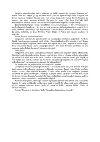 Langdon şaşkınlığından nutku tutulmuş bir halde oturuyordu. Jacques Sauniére mi?
Büyük Üstat mı? Doğru çıktığı takdirde büyük yankılar uyandıracağı halde, Langdon son
derece mantıklı olduğunu hissediyordu. Her şeyden önce, eski Tarikat Büyük Üstatları da
sanatçı ruha sahip tanınmış kişilerdi. Bu gerçeğin ispatı yıllar önce Paris'teki Milli
Kütüphane’de bulunan ve Les Dossiers Secrets diye bilinen belgelerle ortaya çıkmıştı.
     Tüm tarikat tarihçileri ve Kâse meraklıları Dossiers'i okumuştu. 4° lm’ 249 numarasıyla
katalogda yerini alan Dossiers Secrets, pek çok uzman tarafından tasdik edilmiş ve tarihçilerin
uzun zamandır şüphelendiği şeyi doğrulamıştı: Tarikatın Büyük Üstatları arasında Leonardo
da Vinci, Botticelli, Sir Isaac Newton, Victor Hugo ve Parisli ünlü ressam Cocteau yer
alıyordu.
     Neden Jacques Sauniére olmasın?
     Langdon'ın şüpheleri, bu gece Sauniére ile buluşacağını hatırlan da yoğunlaştı. Tarikatın
Büyük Üstat'ı benimle buluşmak istedi. Neden? Sanat hakkında sohbet etmek için mi? Birden
bu ihtimalin düşük olduğunun farkına vardı. Her şeyden önce, eğer Langdon’ın sezileri doğru,
Sion Tarikatı'nın Büyük Üstat'ı kardeşliğin efsanevi kilit taşını torununa devretmiş ve aynı
zamanda ondan Robert Langdon'ı bulmasını istemişti.
     Anlaşılmaz!
     Langdon'ın hayal gücü, Sauniére'in davranışını açıklayacak koşulları tahmin edemiyordu.
Sauniére kendi ölümünden endişe duymuş olsa bile sırrı bilen ve böylece tarikatın güvenliğini
garantileyen üç sénéchaux daha vardı. Sauniére, kilit taşını torununa vermek gibi büyük bir
riski neden göze almıştı, özellikle de ikisinin iyi anlaşamadığı düşünülecek olursa? Ve ayrıca
neden Langdon'ı işe karıştırmıştı... tamamıyla yabancı birini?
     Bu bulmacanın bir parçası eksik, diye düşündü Langdon.
     Cevapların beklemesi gerektiği ortadaydı. Yavaşlayan motor sesi, her ikisinin de başını
kaldırmasına neden olmuştu. Lastiklerin ezdiği çakıl taşı sesleri duyuluyordu. Neden şimdiden
kenara çekiyor, diye düşündü Langdon. Vernet onları şehrin iyice uzağında, güvende
olacakları bir yere götüreceğini söylemişti. Kamyon hızını kesmişti ve bozuk bir yoldan
ilerliyordu. Sophie, Langdon'a endişeli bir bakış, fırlattıktan sonra kripteks kutusunu aceleyle
kapatarak, kapağı mandalladı. Langdon ceketini giydi.
     Kamyon durduğunda, arka kapı kilidinin açıldığını duydular ama motor hâlâ çalışıyordu.
Kapılar iki yana açıldığında, yoldan iyice uzak ormanlık bir alana park etmiş olduklarını
gören Langdon şaşırmıştı. Vernet gözlerini kısmış bir halde karşısına dikildi. Elinde bir
tabanca tutuyordu.
     Vernet, "Bunun için üzgünüm," dedi. "Gerçekten başka seçeneğim yok."
 