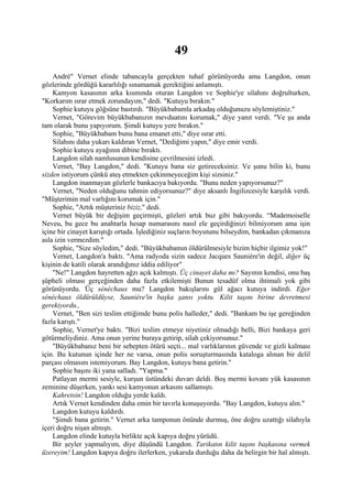 49
    André" Vernet elinde tabancayla gerçekten tuhaf görünüyordu ama Langdon, onun
gözlerinde gördüğü kararlılığı sınamamak gerektiğini anlamıştı.
    Kamyon kasasının arka kısmında oturan Langdon ve Sophie'ye silahını doğrulturken,
"Korkarım ısrar etmek zorundayım," dedi. "Kutuyu bırakın."
    Sophie kutuyu göğsüne bastırdı. "Büyükbabamla arkadaş olduğunuzu söylemiştiniz."
    Vernet, "Görevim büyükbabanızın mevduatını korumak," diye yanıt verdi. "Ve şu anda
tam olarak bunu yapıyorum. Şimdi kutuyu yere bırakın."
    Sophie, "Büyükbabam bunu bana emanet etti," diye ısrar etti.
    Silahını daha yukarı kaldıran Vernet, "Dediğimi yapın," diye emir verdi.
    Sophie kutuyu ayağının dibine bıraktı.
    Langdon silah namlusunun kendisine çevrilmesini izledi.
    Vernet, "Bay Langdon," dedi. "Kutuyu bana siz getireceksiniz. Ve şunu bilin ki, bunu
sizden istiyorum çünkü ateş etmekten çekinmeyeceğim kişi sizsiniz."
    Langdon inanmayan gözlerle bankacıya bakıyordu. "Bunu neden yapıyorsunuz?"
    Vernet, "Neden olduğunu tahmin ediyorsunuz?" diye aksanlı İngilizcesiyle karşılık verdi.
"Müşterimin mal varlığını korumak için."
    Sophie, "Artık müşteriniz biziz," dedi.
    Vernet büyük bir değişim geçirmişti, gözleri artık buz gibi bakıyordu. “Mademoiselle
Neveu, bu gece bu anahtarla hesap numarasını nasıl ele geçirdiğinizi bilmiyorum ama işin
içine bir cinayet karıştığı ortada. İşlediğiniz suçların boyutunu bilseydim, bankadan çıkmanıza
asla izin vermezdim."
    Sophie, "Size söyledim," dedi. "Büyükbabamın öldürülmesiyle bizim hiçbir ilgimiz yok!"
    Vernet, Langdon'a baktı. "Ama radyoda sizin sadece Jacques Sauniére'in değil, diğer üç
kişinin de katili olarak arandığınız iddia ediliyor"
    "Ne!" Langdon hayretten ağzı açık kalmıştı. Üç cinayet daha mı? Sayının kendisi, onu baş
şüpheli olması gerçeğinden daha fazla etkilemişti Bunun tesadüf olma ihtimali yok gibi
görünüyordu. Üç sénéchaux mu? Langdon bakışlarını gül ağacı kutuya indirdi. Eğer
sénéchaux öldürüldüyse, Sauniére'in başka şansı yoktu. Kilit taşını birine devretmesi
gerekiyordu.,
    Vernet, "Ben sizi teslim ettiğimde bunu polis halleder," dedi. "Bankam bu işe gereğinden
fazla karıştı."
    Sophie, Vernet'ye baktı. "Bizi teslim etmeye niyetiniz olmadığı belli, Bizi bankaya geri
götürmeliydiniz. Ama onun yerine buraya getirip, silah çekiyorsunuz."
    "Büyükbabanız beni bir sebepten ötürü seçti... mal varlıklarının güvende ve gizli kalması
için. Bu kutunun içinde her ne varsa, onun polis soruşturmasında kataloga alınan bir delil
parçası olmasını istemiyorum. Bay Langdon, kutuyu bana getirin."
    Sophie başını iki yana salladı. "Yapma."
    Patlayan mermi sesiyle, kurşun üstündeki duvarı deldi. Boş mermi kovanı yük kasasının
zeminine düşerken, yankı sesi kamyonun arkasını sallamıştı.
    Kahretsin! Langdon olduğu yerde kaldı.
    Artık Vernet kendinden daha emin bir tavırla konuşuyordu. "Bay Langdon, kutuyu alın."
    Langdon kutuyu kaldırdı.
    "Şimdi bana getirin." Vernet arka tamponun önünde durmuş, öne doğru uzattığı silahıyla
içeri doğru nişan almıştı.
    Langdon elinde kutuyla birlikte açık kapıya doğru yürüdü.
    Bir şeyler yapmalıyım, diye düşündü Langdon. Tarikatın kilit taşını başkasına vermek
üzereyim! Langdon kapıya doğru ilerlerken, yukarıda durduğu daha da belirgin bir hal almıştı.
 