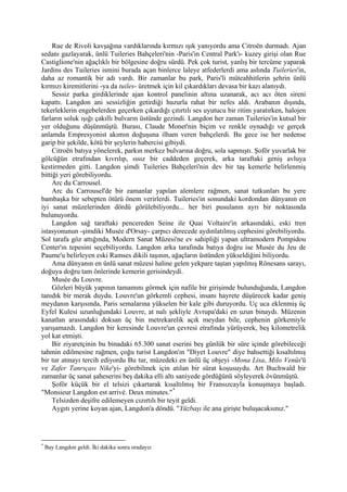 Rue de Rivoli kavşağına vardıklarında kırmızı ışık yanıyordu ama Citroën durmadı. Ajan
sedanı gazlayarak, ünlü Tuileries Bahçeleri'nin -Paris'in Central Park'ı- kuzey girişi olan Rue
Castiglione'nin ağaçlıklı bir bölgesine doğru sürdü. Pek çok turist, yanlış bir tercüme yaparak
Jardins des Tuileries ismini burada açan binlerce laleye atfederlerdi ama aslında Tuileries'in,
daha az romantik bir adı vardı. Bir zamanlar bu park, Paris'li müteahhitlerin şehrin ünlü
kırmızı kiremitlerini -ya da tuiles- üretmek için kil çıkardıkları devasa bir kazı alanıydı.
     Sessiz parka girdiklerinde ajan kontrol panelinin altına uzanarak, acı acı öten sireni
kapattı. Langdon ani sessizliğin getirdiği huzurla rahat bir nefes aldı. Arabanın dışında,
tekerleklerin engebelerden geçerken çıkardığı çıtırtılı ses uyutucu bir ritim yaratırken, halojen
farların soluk ışığı çakıllı bulvarın üstünde gezindi. Langdon her zaman Tuileries'in kutsal bir
yer olduğunu düşünmüştü. Burası, Claude Monet'nin biçim ve renkle oynadığı ve gerçek
anlamda Empresyonist akımın doğuşuna ilham veren bahçelerdi. Bu gece ise her nedense
garip bir şekilde, kötü bir şeylerin habercisi gibiydi.
     Citroën batıya yönelerek, parkın merkez bulvarına doğru, sola sapmıştı. Şoför yuvarlak bir
gölcüğün etrafından kıvrılıp, ıssız bir caddeden geçerek, arka taraftaki geniş avluya
kestirmeden gitti. Langdon şimdi Tuileries Bahçeleri'nin dev bir taş kemerle belirlenmiş
bittiği yeri görebiliyordu.
     Arc du Carrousel.
     Arc du Carrousel'de bir zamanlar yapılan alemlere rağmen, sanat tutkunları bu yere
bambaşka bir sebepten ötürü önem verirlerdi. Tuileries'in sonundaki kordondan dünyanın en
iyi sanat müzelerinden dördü görülebiliyordu... her biri pusulanın ayrı bir noktasında
bulunuyordu.
     Langdon sağ taraftaki pencereden Seine ile Quai Voltaire'in arkasındaki, eski tren
istasyonunun -şimdiki Musée d'Orsay- çarpıcı derecede aydınlatılmış cephesini görebiliyordu.
Sol tarafa göz attığında, Modern Sanat Müzesi'ne ev sahipliği yapan ultramodern Pompidou
Center'ın tepesini seçebiliyordu. Langdon arka tarafında batıya doğru ise Musée du Jeu de
Paume'u belirleyen eski Ramses dikili taşının, ağaçların üstünden yükseldiğini biliyordu.
     Ama dünyanın en ünlü sanat müzesi haline gelen yekpare taştan yapılmış Rönesans sarayı,
doğuya doğru tam önlerinde kemerin gerisindeydi.
     Musée du Louvre.
     Gözleri büyük yapının tamamını görmek için nafile bir girişimde bulunduğunda, Langdon
tanıdık bir merak duydu. Louvre'un görkemli cephesi, insanı hayrete düşürecek kadar geniş
meydanın karşısında, Paris semalarına yükselen bir kale gibi duruyordu. Uç uca eklenmiş üç
Eyfel Kulesi uzunluğundaki Louvre, at nalı şekliyle Avrupa'daki en uzun binaydı. Müzenin
kanatlan arasındaki doksan üç bin metrekarelik açık meydan bile, cephenin görkemiyle
yarışamazdı. Langdon bir keresinde Louvre'un çevresi etrafında yürüyerek, beş kilometrelik
yol kat etmişti.
     Bir ziyaretçinin bu binadaki 65.300 sanat eserini beş günlük bir süre içinde görebileceği
tahmin edilmesine rağmen, çoğu turist Langdon'ın "Diyet Louvre" diye bahsettiği kısaltılmış
bir tur atmayı tercih ediyordu Bu tur, müzedeki en ünlü üç objeyi -Mona Lisa, Milo Venüs'ü
ve Zafer Tanrıçası Nike'yi- görebilmek için atılan bir sürat koşusuydu. Art Buchwald bir
zamanlar üç sanat şaheserini beş dakika elli altı saniyede gördüğünü söyleyerek övünmüştü.
     Şoför küçük bir el telsizi çıkartarak kısaltılmış bir Fransızcayla konuşmaya başladı.
"Monsieur Langdon est arrivé. Deux minutes." *
     Telsizden deşifre edilemeyen cızırtılı bir teyit geldi.
     Aygıtı yerine koyan ajan, Langdon'a döndü. "Yüzbaşı ile ana girişte buluşacaksınız."




*
    Bay Langdon geldi. İki dakika sonra oradayız
 