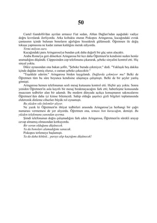 50
    Castel Gandolfo'dan ayrılan armasız Fiat sedan, Ablan Dağları'ndan aşağıdaki vadiye
doğru kıvrılarak ilerliyordu. Arka koltukta oturan Piskopos Aringarosa, kucağındaki evrak
çantasının içinde bulunan bonoların ağırlığını hissederek gülümsedi. Öğretmen ile değiş
tokuşu yapmasına ne kadar zaman kaldığını merak ediyordu.
    Yirmi milyon euro.
    Kucağındaki para Aringarosa'ya bundan çok daha değerli bir güç satın alacaktı.
    Araba Roma'ya geri dönerken Aringarosa bir kez daha Öğretmen'in kendisini neden henüz
aramadığını düşündü. Cüppesinden cep telefonunu çıkararak, şebeke sinyalini kontrol etti. Hiç
sinyal yoktu.
    Dikiz aynasından ona bakan şoför, "Şebeke burada çekmiyor," dedi. "Yaklaşık beş dakika
içinde dağdan inmiş oluruz, o zaman şebeke çekecektir."
    "Teşekkür ederim." Aringarosa birden kaygılandı. Dağlarda çekmiyor mu? Belki de
Öğretmen tüm bu süre boyunca kendisine ulaşmaya çalışmıştı. Belki de bir şeyler yanlış
gitmişti.
    Aringarosa hemen telefonunun sesli mesaj kutusunu kontrol etti. Hiçbir şey yoktu. Sonra
yeniden Öğretmen'in asla kayıtlı bir mesaj bırakmayacağını fark etti; haberleşme konusunda
muazzam tedbirler alan bir adamdı. Bu modern dünyada açıkça konuşmanın sakıncalarını
Öğretmen’den daha iyi kimse bilemezdi. Sahip olduğu şaşırtıcı gizli bilgileri toplamasında
elektronik dinleme cihazları büyük rol oynamıştı.
    Bu yüzden sıkı önlemler alıyor.
    Ne yazık ki Öğretmen'in ihtiyat tedbirleri arasında Aringarosa’ya herhangi bir çağrı
numarası vermemesi de yer alıyordu. Öğretmen ona, teması ben kuracağım, demişti. Bu
yüzden telefonunu yanından ayırma.
    Şimdi telefonunun doğru çalışmadığını fark eden Aringarosa, Öğretmen'in sürekli arayıp
cevap almamış olmasından korkuyordu.
    Bir sorun olduğunu düşünecek.
    Ya da bonoları alamadığımı sanacak.
    Piskopos terlemeye başlamıştı.
    Ya da daha kötüsü... parayı alıp kaçtığımı düşünecek!
 