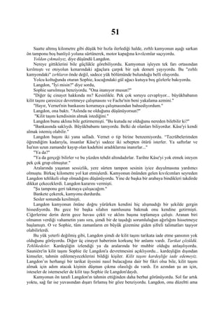 51
     Saatte altmış kilometre gibi düşük bir hızla ilerlediği halde, zırhlı kamyonun aşağı sarkan
ön tamponu boş banliyö yoluna sürtünerek, motor kapağına kıvılcımlar saçıyordu.
     Yoldan çıkmalıyız, diye düşündü Langdon.
     Nereye gittiklerini bile güçlükle görebiliyordu. Kamyonun işleyen tek farı ortasından
kırılmıştı ve otoyolun kenarındaki ağaçlara çarpık bir ışık demeti yayıyordu. Bu "zırhlı
kamyondaki" zırhların önde değil, sadece yük bölümünde bulunduğu belli oluyordu.
     Yolcu koltuğunda oturan Sophie, kucağındaki gül ağacı kutuya boş gözlerle bakıyordu.
     Langdon, "İyi misin?" diye sordu,
     Sophie sarsılmışa benziyordu. "Ona inanıyor musun?"
     "Diğer üç cinayet hakkında mı? Kesinlikle. Pek çok soruyu cevaplıyor... büyükbabanın
kilit taşını çaresizce devretmeye çalışmasını ve Fache'nin beni yakalama azmini."
     "Hayır, Vernet'nin bankasını korumaya çalışmasından bahsediyordum."
     Langdon, ona baktı. "Aslında ne olduğunu düşünüyorsun?"
      "Kilit taşını kendisinin almak istediğini."
     Langdon bunu aklına bile getirmemişti. "Bu kutuda ne olduğunu nereden bilebilir ki?"
     "Bankasında saklıydı. Büyükbabamı tanıyordu. Belki de olanları biliyordur. Kâse'yi kendi
almak istemiş olabilir."
     Langdon başını iki yana salladı. Vernet o tip birine benzemiyordu. “Tecrübelerimden
öğrendiğim kadarıyla, insanlar Kâse'yi sadece iki sebepten ötürü isterler. Ya saftırlar ve
İsa'nın uzun zamandır kayıp olan kadehini aradıklarına inanırlar..."
     "Ya da?"
     "Ya da gerçeği bilirler ve bu yüzden tehdit altındadırlar. Tarihte Kâse'yi yok etmek isteyen
pek çok grup olmuştur."
     Aralarında yaşanan sessizlik, yere sürten tampon sesinin iyice duyulmasına yardımcı
olmuştu. Birkaç kilometre yol kat etmişlerdi. Kamyonun önünden gelen kıvılcımları seyreden
Langdon tehlikeli olup olmadığını düşünüyordu. Yine de başka bir arabaya bindikleri takdirde
dikkat çekeceklerdi. Langdon kararını vermişti.
     "Şu tamponu geri takmaya çalışacağım."
     Bankete çekerek, kamyonu durdurdu.
     Sesler sonunda kesilmişti.
     Langdon kamyonun önüne doğru yürürken kendini hiç alışmadığı bir şekilde gergin
hissediyordu. Bu gece bir başka silahın namlusuna bakmak onu kendine getirmişti.
Ciğerlerine derin derin gece havası çekti ve aklını başına toplamaya çalıştı. Aranan biri
olmanın verdiği vahametin yanı sıra, şimdi bir de taşıdığı sorumluluğun ağırlığını hissetmeye
başlamıştı. O ve Sophie, tüm zamanların en büyük gizemine giden şifreli talimatları taşıyor
olabilirlerdi.
     Bu yük yeterli değilmiş gibi, Langdon şimdi de kilit taşını tarikata iade etme şansının yok
olduğunu görüyordu. Diğer üç cinayet haberinin korkunç bir anlamı vardı. Tarikat çözüldü.
Tehlikedeler. Kardeşliğin izlendiği ya da aralarında bir muhbir olduğu anlaşılıyordu.
Sauniére'in kilit taşını Sophie ile Langdon'a devretmesini açıklıyordu... kardeşliğin dışından
kimseler, tahmin edilemeyeceklerini bildiği kişiler. Kilit taşını kardeşliğe iade edemeyiz.
Langdon’ın herhangi bir tarikat üyesini nasıl bulacağına dair bir fikri olsa bile, kilit taşını
almak için adım atacak kişinin düşman çıkma olasılığı da vardı. En azından şu an için,
isteseler de istemeseler de kilit taşı Sophie ile Langdon'daydı.
     Kamyonun ön tarafı Langdon'ın tahmin ettiğinden daha berbat görünüyordu. Sol far artık
yoktu, sağ far ise yuvasından dışarı fırlamış bir göze benziyordu. Langdon, onu düzeltti ama
 