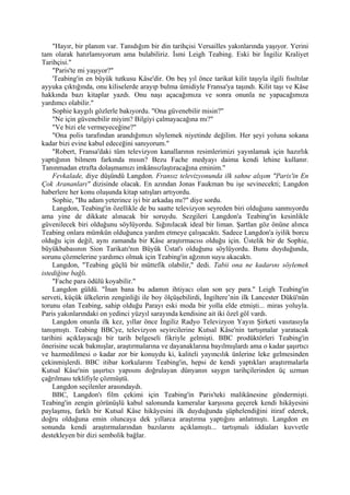"Hayır, bir planım var. Tanıdığım bir din tarihçisi Versailles yakınlarında yaşıyor. Yerini
tam olarak hatırlamıyorum ama bulabiliriz. İsmi Leigh Teabing. Eski bir İngiliz Kraliyet
Tarihçisi."
    "Paris'te mi yaşıyor?"
    'Teabing'in en büyük tutkusu Kâse'dir. On beş yıl önce tarikat kilit taşıyla ilgili fısıltılar
ayyuka çıktığında, onu kiliselerde arayıp bulma ümidiyle Fransa'ya taşındı. Kilit taşı ve Kâse
hakkında bazı kitaplar yazdı. Onu naşı açacağımıza ve sonra onunla ne yapacağımıza
yardımcı olabilir."
    Sophie kaygılı gözlerle bakıyordu. "Ona güvenebilir misin?"
    "Ne için güvenebilir miyim? Bilgiyi çalmayacağına mı?"
    "Ve bizi ele vermeyeceğine?"
    "Ona polis tarafından arandığımızı söylemek niyetinde değilim. Her şeyi yoluna sokana
kadar bizi evine kabul edeceğini sanıyorum."
    "Robert, Fransa'daki tüm televizyon kanallarının resimlerimizi yayınlamak için hazırlık
yaptığının bilmem farkında mısın? Bezu Fache medyayı daima kendi lehine kullanır.
Tanınmadan etrafta dolaşmamızı imkânsızlaştıracağına eminim."
    Fevkalade, diye düşündü Langdon. Fransız televizyonunda ilk sahne alışım "Paris'in En
Çok Arananları" dizisinde olacak. En azından Jonas Faukman bu işe sevinecekti; Langdon
haberlere her konu oluşunda kitap satışları artıyordu.
    Sophie, "Bu adam yeterince iyi bir arkadaş mı?" diye sordu.
    Langdon, Teabing'in özellikle de bu saatte televizyon seyreden biri olduğunu sanmıyordu
ama yine de dikkate alınacak bir soruydu. Sezgileri Langdon'a Teabing'in kesinlikle
güvenilecek biri olduğunu söylüyordu. Sığınılacak ideal bir liman. Şartlan göz önüne alınca
Teabing onlara mümkün olduğunca yardım etmeye çalışacaktı. Sadece Langdon'a iyilik borcu
olduğu için değil, aynı zamanda bir Kâse araştırmacısı olduğu için. Üstelik bir de Sophie,
büyükbabasının Sion Tarikatı'nın Büyük Üstat'ı olduğunu söylüyordu. Bunu duyduğunda,
sorunu çözmelerine yardımcı olmak için Teabing'in ağzının suyu akacaktı.
    Langdon, "Teabing güçlü bir müttefik olabilir," dedi. Tabii ona ne kadarını söylemek
istediğine bağlı.
    "Fache para ödülü koyabilir."
    Langdon güldü. "İnan bana bu adamın ihtiyacı olan son şey para." Leigh Teabing'in
serveti, küçük ülkelerin zenginliği ile boy ölçüşebilirdi, İngiltere’nin ilk Lancester Dükü'nün
torunu olan Teabing, sahip olduğu Parayı eski moda bir yolla elde etmişti... miras yoluyla.
Paris yakınlarındaki on yedinci yüzyıl sarayında kendisine ait iki özel göl vardı.
    Langdon onunla ilk kez, yıllar önce İngiliz Radyo Televizyon Yayın Şirketi vasıtasıyla
tanışmıştı. Teabing BBCye, televizyon seyircilerine Kutsal Kâse'nin tartışmalar yaratacak
tarihini açıklayacağı bir tarih belgeseli fikriyle gelmişti. BBC prodüktörleri Teabing'in
önerisine sıcak bakmışlar, araştırmalarına ve dayanaklarına bayılmışlardı ama o kadar şaşırtıcı
ve hazmedilmesi o kadar zor bir konuydu ki, kaliteli yayıncılık ünlerine leke gelmesinden
çekinmişlerdi. BBC itibar korkularını Teabing'in, hepsi de kendi yaptıkları araştırmalarla
Kutsal Kâse'nin şaşırtıcı yapısını doğrulayan dünyanın saygın tarihçilerinden üç uzman
çağrılması teklifiyle çözmüştü.
    Langdon seçilenler arasındaydı.
    BBC, Langdon'ı film çekimi için Teabing'in Paris'teki malikânesine göndermişti.
Teabing'in zengin görünüşlü kabul salonunda kameralar karşısına geçerek kendi hikâyesini
paylaşmış, farklı bir Kutsal Kâse hikâyesini ilk duyduğunda şüphelendiğini itiraf ederek,
doğru olduğuna emin oluncaya dek yıllarca araştırma yaptığını anlatmıştı. Langdon en
sonunda kendi araştırmalarından bazılarını açıklamıştı... tartışmalı iddiaları kuvvetle
destekleyen bir dizi sembolik bağlar.
 