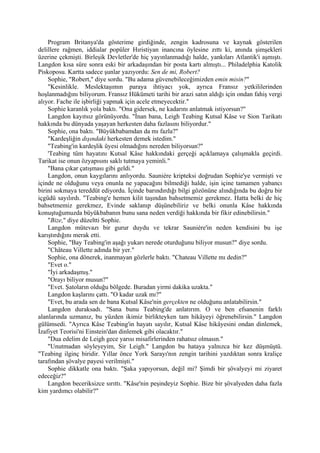 Program Britanya'da gösterime girdiğinde, zengin kadrosuna ve kaynak gösterilen
delillere rağmen, iddialar popüler Hıristiyan inancına öylesine zıttı ki, anında şimşekleri
üzerine çekmişti. Birleşik Devletler'de hiç yayınlanmadığı halde, yankıları Atlantik'i aşmıştı.
Langdon kısa süre sonra eski bir arkadaşından bir posta kartı almıştı... Philadelphia Katolik
Piskoposu. Kartta sadece şunlar yazıyordu: Sen de mi, Robert?
    Sophie, "Robert," diye sordu. "Bu adama güvenebileceğimizden emin misin?"
    "Kesinlikle. Meslektaşımın paraya ihtiyacı yok, ayrıca Fransız yetkililerinden
hoşlanmadığını biliyorum. Fransız Hükümeti tarihi bir arazi satın aldığı için ondan fahiş vergi
alıyor. Fache ile işbirliği yapmak için acele etmeyecektir."
    Sophie karanlık yola baktı. "Ona gidersek, ne kadarını anlatmak istiyorsun?"
    Langdon kayıtsız görünüyordu. "İnan bana, Leigh Teabing Kutsal Kâse ve Sion Tarikatı
hakkında bu dünyada yaşayan herkesten daha fazlasını biliyordur."
    Sophie, ona baktı. "Büyükbabamdan da mı fazla?"
    "Kardeşliğin dışındaki herkesten demek istedim."
    "Teabing'in kardeşlik üyesi olmadığını nereden biliyorsun?"
    'Teabing tüm hayatını Kutsal Kâse hakkındaki gerçeği açıklamaya çalışmakla geçirdi.
Tarikat ise onun özyapısını saklı tutmaya yeminli."
    "Bana çıkar çatışması gibi geldi."
    Langdon, onun kaygılarını anlıyordu. Sauniére kripteksi doğrudan Sophie'ye vermişti ve
içinde ne olduğunu veya onunla ne yapacağını bilmediği halde, işin içine tamamen yabancı
birini sokmaya tereddüt ediyordu. İçinde barındırdığı bilgi gözönüne alındığında bu doğru bir
içgüdü sayılırdı. "Teabing'e hemen kilit taşından bahsetmemiz gerekmez. Hatta belki de hiç
bahsetmemiz gerekmez, Evinde saklanıp düşünebiliriz ve belki onunla Kâse hakkında
konuştuğumuzda büyükbabanın bunu sana neden verdiği hakkında bir fikir edinebilirsin."
    "Bize," diye düzeltti Sophie.
    Langdon mütevazı bir gurur duydu ve tekrar Sauniére'in neden kendisini bu işe
karıştırdığını merak etti.
    Sophie, "Bay Teabing'in aşağı yukarı nerede oturduğunu biliyor musun?" diye sordu.
    "Château Villette adında bir yer."
    Sophie, ona dönerek, inanmayan gözlerle baktı. "Chateau Villette mı dedin?"
    "Evet o."
    "İyi arkadaşmış."
    "Orayı biliyor musun?"
    "Evet. Şatoların olduğu bölgede. Buradan yirmi dakika uzakta."
    Langdon kaşlarını çattı. "O kadar uzak mı?"
    "Evet, bu arada sen de bana Kutsal Kâse'nin gerçekten ne olduğunu anlatabilirsin."
    Langdon duraksadı. "Sana bunu Teabing'de anlatırım. O ve ben efsanenin farklı
alanlarında uzmanız, bu yüzden ikimiz birlikteyken tam hikâyeyi öğrenebilirsin." Langdon
gülümsedi. "Ayrıca Kâse Teabing'in hayatı sayılır, Kutsal Kâse hikâyesini ondan dinlemek,
İzafiyet Teorisi'ni Einstein'dan dinlemek gibi olacaktır."
    "Dua edelim de Leigh gece yarısı misafirlerinden rahatsız olmasın."
    "Unutmadan söyleyeyim, Sir Leigh." Langdon bu hataya yalnızca bir kez düşmüştü.
"Teabing ilginç biridir. Yıllar önce York Sarayı'nın zengin tarihini yazdıktan sonra kraliçe
tarafından şövalye payesi verilmişti."
    Sophie dikkatle ona baktı. "Şaka yapıyorsun, değil mi? Şimdi bir şövalyeyi mi ziyaret
edeceğiz?"
    Langdon beceriksizce sırıttı. "Kâse'nin peşindeyiz Sophie. Bize bir şövalyeden daha fazla
kim yardımcı olabilir?"
 